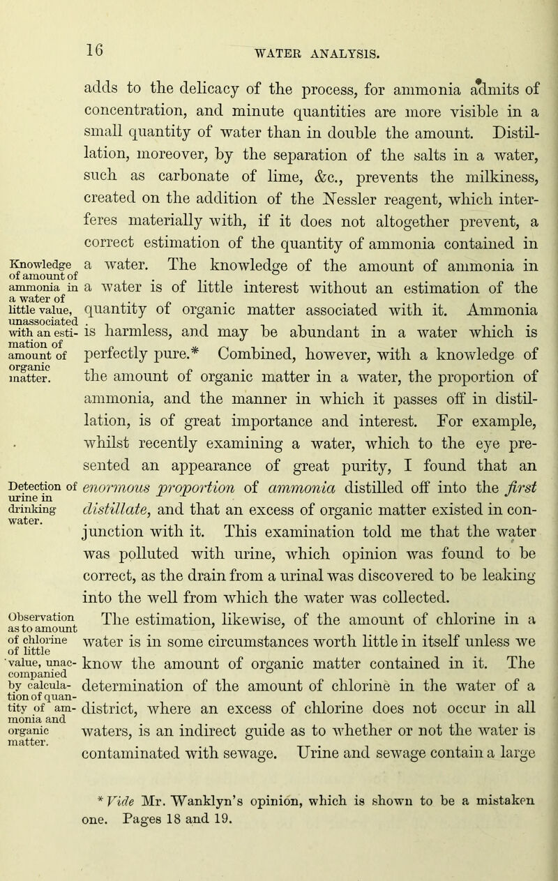 Knowledge of amount of ammonia in a water of little value, unassociated with an esti- mation of amount of organic matter. Detection of urine in drinking water. Observation as to amount of chlorine of little value, unac- companied by calcula- tion of quan- tity of am- monia and organic matter. adds to tlie delicacy of tlie process, for ammonia admits of concentration, and minute quantities are more visible in a small quantity of water than in double the amount. Distil- lation, moreover, by the separation of the salts in a water, such as carbonate of lime, &c., prevents the milkiness, created on the addition of the iSTessler reagent, which inter- feres materially with, if it does not altogether prevent, a correct estimation of the quantity of ammonia contained in a water. The knowledge of the amount of ammonia in a water is of little interest without an estimation of the quantity of organic matter associated with it. Ammonia is harmless, and may be abundant in a water which is perfectly pure.* Combined, however, with a knowledge of the amount of organic matter in a water, the proportion of ammonia, and the manner in which it passes off in distil- lation, is of great importance and interest. For example, whilst recently examining a water, which to the eye pre- sented an appearance of great purity, I found that an enormous proportion of ammonia distilled off into the first distillate, and that an excess of organic matter existed in con- junction with it. This examination told me that the water was polluted with urine, which opinion was found to be correct, as the drain from a urinal was discovered to be leaking into the well from which the water was collected. The estimation, likewise, of the amount of chlorine in a water is in some circumstances worth little in itself unless we know the amount of organic matter contained in it. The determination of the amount of chlorine in the water of a district, where an excess of chlorine does not occur in all waters, is an indirect guide as to whether or not the water is contaminated with sewage. Urine and sewage contain a large *Vide Mr. Wanklyn’s opinion, which is shown to be a mistaken one. Pages 18 and 19.