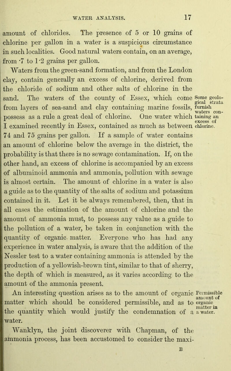 amount of chlorides. The presence of 5 or 10 grains of chlorine per gallon in a water is a suspicious circumstance in such localities. Good natural waters contain, on an average, from -7 to 1 *2 grains per gallon. Waters from the green-sand formation, and from the London clay, contain generally an excess of chlorine, derived from the chloride of sodium and other salts of chlorine in the sand. The waters of the county of Essex, which come from layers of sea-sand and clay containing marine fossils, possess as a rule a great deal of chlorine. One water wdiich I examined recently in Essex, contained as much as between 7 4 and 7 5 grains per gallon. If a sample of water contains an amount of chlorine below the average in the district, the probability is that there is no sewage contamination. If, on the other hand, an excess of chlorine is accompanied by an excess of albuminoid ammonia and ammonia, pollution with sewage is almost certain. The amount of chlorine in a water is also a guide as to the quantity of the salts of sodium and potassium contained in it. Let it be always remembered, then, that in all cases the estimation of the amount of chlorine and the amount of ammonia must, to possess any value as a guide to the pollution of a water, be taken in conjunction with the quantity of organic- matter. Everyone who has had any experience in water analysis, is aware that the addition of the ISTessler test to a water containing ammonia is attended by the production of a yellowish-brown tint, similar to that of sherry, the depth of which is measured, as it varies according to the amount of the ammonia present. An interesting question arises as to the amount of organic matter which should be considered permissible, and as to the quantity which would justify the condemnation of a water. Wanklyn, the joint discoverer with Chapman, of the ammonia process, has been accustomed to consider the maxi- B Some geolo- gical strata furnish, waters con- taining an excess of chlorine. Permissible amount of organic matter in a water.