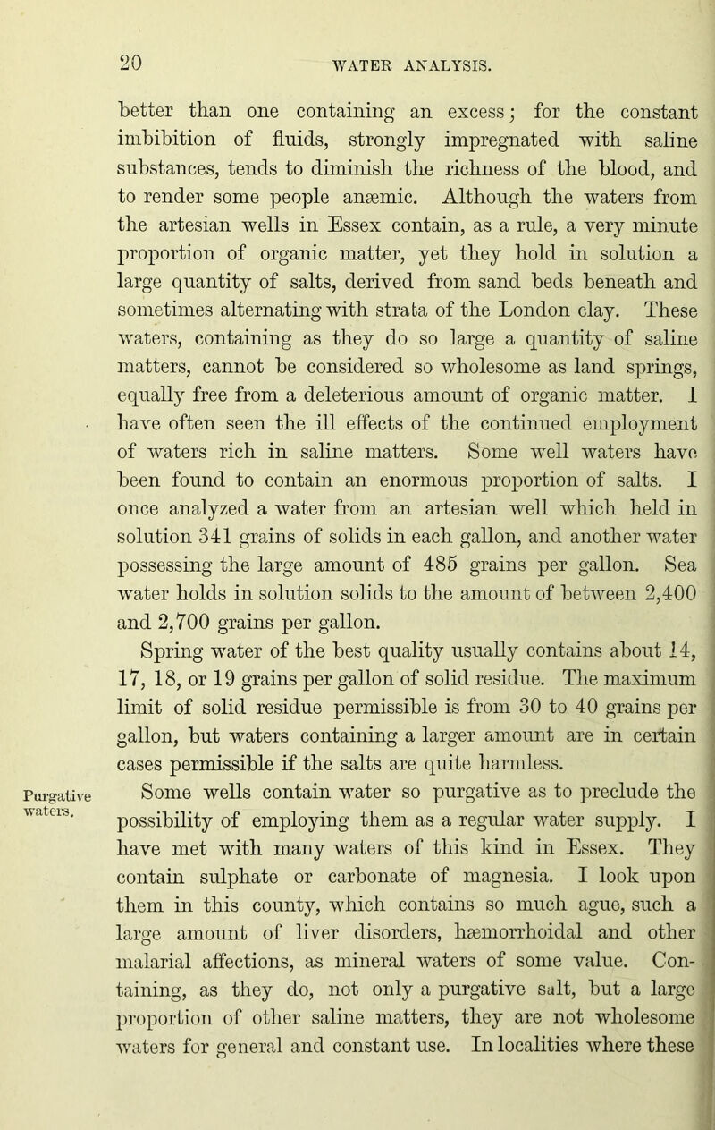 Purgative waters. better than one containing an excess; for the constant imbibition of fluids, strongly impregnated with saline substances, tends to diminish the richness of the blood, and to render some people anaemic. Although the waters from the artesian wells in Essex contain, as a rule, a very minute , proportion of organic matter, yet they hold in solution a large quantity of salts, derived from sand beds beneath and sometimes alternating with strata of the London clay. These waters, containing as they do so large a quantity of saline matters, cannot be considered so wholesome as land springs, equally free from a deleterious amount of organic matter. I have often seen the ill effects of the continued employment of waters rich in saline matters. Some well waters have i been found to contain an enormous proportion of salts. I once analyzed a water from an artesian well which held in solution 341 grains of solids in each gallon, and another water i possessing the large amount of 485 grains per gallon. Sea j water holds in solution solids to the amount of between 2,400 and 2,700 grains per gallon. Spring water of the best quality usually contains about 14, j 17, 18, or 19 grains per gallon of solid residue. The maximum j limit of solid residue permissible is from 30 to 40 grains per 1 gallon, but waters containing a larger amount are in certain ] cases permissible if the salts are quite harmless. Some wells contain water so purgative as to preclude the j possibility of employing them as a regular water supply. I have met with many waters of this kind in Essex. They I contain sulphate or carbonate of magnesia. I look upon j them in this county, which contains so much ague, such a large amount of liver disorders, hsemorrhoidal and other j malarial affections, as mineral waters of some value. Con-1 taining, as they do, not only a purgative salt, but a large fl proportion of other saline matters, they are not wholesome •waters for general and constant use. In localities where these ‘j