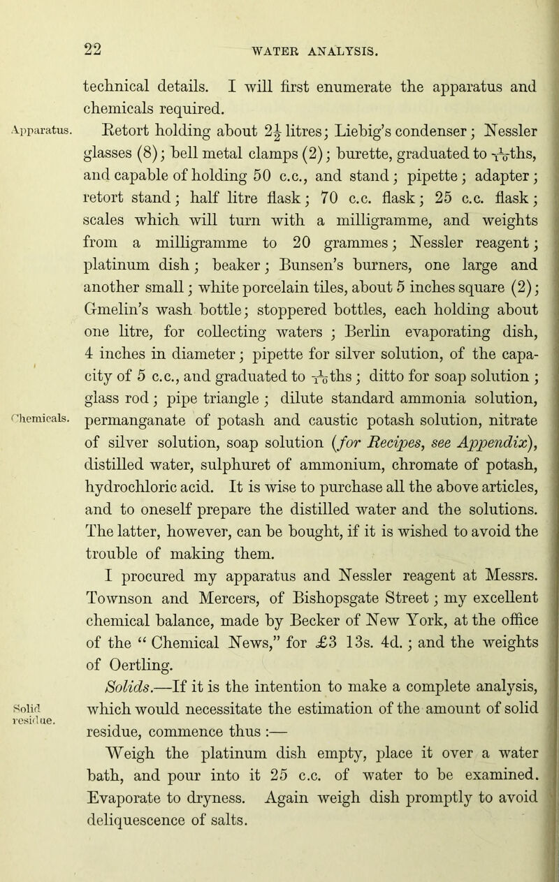 Apparatus. Chemicals. Solid residue. technical details. I will first enumerate the apparatus and chemicals required. Retort holding about 2J litres; Liebig’s condenser; Nessler j glasses (8); hell metal clamps (2); burette, graduated to -/o-ths, and capable of holding 50 c.c., and stand; pipette; adapter; ] retort stand; half litre flask; 70 c.c. flask; 25 c.c. flask; ] scales which will turn with a milligramme, and weights from a milligramme to 20 grammes; Nessler reagent; platinum dish; beaker; Bunsen’s burners, one large and another small; white porcelain tiles, about 5 inches square (2); I Gmelin’s wash bottle; stoppered bottles, each holding about one litre, for collecting waters ; Berlin evaporating dish, 4 inches in diameter; pipette for silver solution, of the capa- city of 5 c.c., and graduated to iijths; ditto for soap solution ; j glass rod; pipe triangle ; dilute standard ammonia solution, permanganate of potash and caustic potash solution, nitrate of silver solution, soap solution (/or Recipes, see Appendix), ' distilled water, sulphuret of ammonium, chromate of potash, hydrochloric acid. It is wise to purchase all the above articles, ] and to oneself prepare the distilled water and the solutions. ! The latter, however, can he bought, if it is wished to avoid the ; trouble of making them. I procured my apparatus and Nessler reagent at Messrs. ] Townson and Mercers, of Bishopsgate Street; my excellent j chemical balance, made by Becker of New York, at the office j of the “ Chemical News,” for £3 13s. 4d.; and the weights j of Oertling. Solids.—If it is the intention to make a complete analysis, j which would necessitate the estimation of the amount of solid residue, commence thus :— Weigh the platinum dish empty, place it over a water j hath, and pour into it 25 c.c. of water to he examined. | Evaporate to dryness. Again weigh dish promptly to avoid | deliquescence of salts.