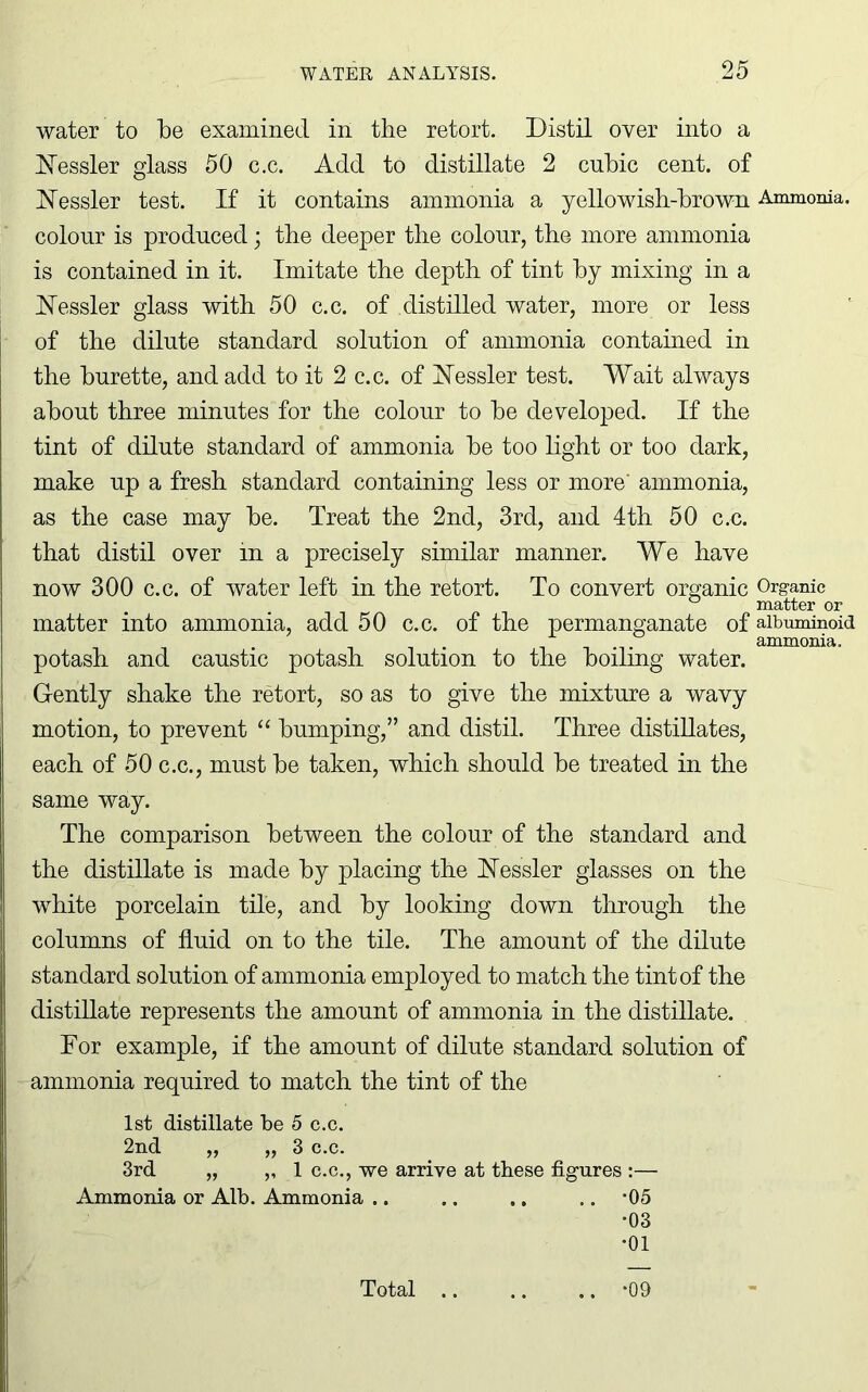 water to be examined in the retort. Distil over into a Kessler glass 50 c.c. Add to distillate 2 cubic cent, of Kessler test. If it contains ammonia a yellowish-brown Ammonia, colour is produced; the deeper the colour, the more ammonia is contained in it. Imitate the depth of tint by mixing in a Kessler glass with 50 c.c. of distilled water, more or less of the dilute standard solution of ammonia contained in the burette, and add to it 2 c.c. of Kessler test. Wait always about three minutes for the colour to be developed. If the tint of dilute standard of ammonia be too light or too dark, make up a fresh standard containing less or more' ammonia, as the case may be. Treat the 2nd, 3rd, and 4th 50 c.c. that distil over in a precisely similar manner. We have now 300 c.c. of water left in the retort. To convert organic Organic matter or matter into ammonia, add 50 c.c. of the permanganate of albuminoid ammonia. potash and caustic potash solution to the boiling water. Gently shake the retort, so as to give the mixture a wavy motion, to prevent “ bumping,” and distil. Three distillates, each of 50 c.c., must be taken, which should be treated in the same way. The comparison between the colour of the standard and the distillate is made by placing the Kessler glasses on the white porcelain tile, and by looking down through the columns of fluid on to the tile. The amount of the dilute standard solution of ammonia employed to match the tint of the distillate represents the amount of ammonia in the distillate. Dor example, if the amount of dilute standard solution of ammonia required to match the tint of the 1st distillate be 5 c.c. 2nd „ „ 3 c.c. 3rd „ ,, 1 c.c., we arrive at these figures :— Ammonia or Alb. Ammonia .. .. .. .. *05 •03 •01 Total *09