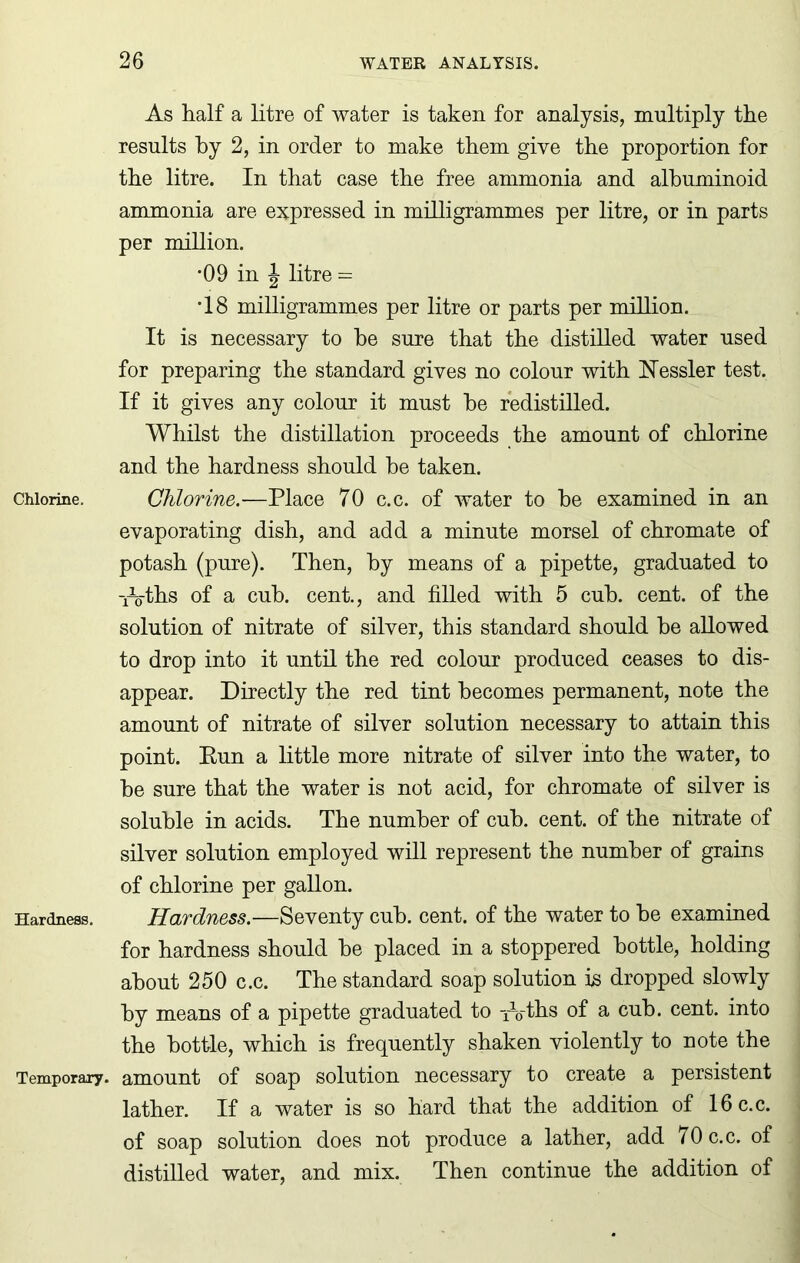 Chlorine. Hardness. Temporary. As half a litre of water is taken for analysis, multiply the results by 2, in order to make them give the proportion for the litre. In that case the free ammonia and albuminoid ammonia are expressed in milligrammes per litre, or in parts per million. *09 in \ litre = •18 milligrammes per litre or parts per million. It is necessary to he sure that the distilled water used for preparing the standard gives no colour with hTessler test. If it gives any colour it must he redistilled. Whilst the distillation proceeds the amount of chlorine and the hardness should he taken. Chlorine.—Place 70 c.c. of water to he examined in an evaporating dish, and add a minute morsel of chromate of potash (pure). Then, by means of a pipette, graduated to W-ths of a cub. cent., and filled with 5 cub. cent, of the solution of nitrate of silver, this standard should he allowed to drop into it until the red colour produced ceases to dis- appear. Directly the red tint becomes permanent, note the amount of nitrate of silver solution necessary to attain this point. Eun a little more nitrate of silver into the water, to he sure that the water is not acid, for chromate of silver is soluble in acids. The number of cub. cent, of the nitrate of silver solution employed will represent the number of grains of chlorine per gallon. Hardness.—Seventy cub. cent, of the water to he examined for hardness should he placed in a stoppered bottle, holding about 250 c.c. The standard soap solution is dropped slowly by means of a pipette graduated to -fVths of a cub. cent, into the bottle, which is frequently shaken violently to note the amount of soap solution necessary to create a persistent lather. If a water is so hard that the addition of 16 c.c. of soap solution does not produce a lather, add 70 c.c. of distilled water, and mix. Then continue the addition of