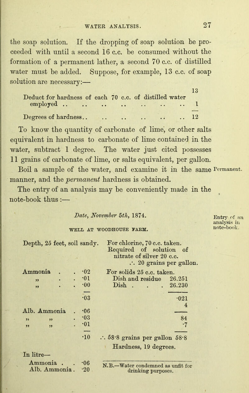 the soap solution. If the dropping of soap solution be pro- ceeded with until a second 16 c.c. be consumed without the formation of a permanent lather, a second 70 c.c. of distilled water must be added. Suppose, for example, 13 c.c, of soap solution are necessary:— 13 Deduct for hardness of each 70 c.c. of distilled water employed .. .. .. .. .. .. .. 1 Degrees of hardness.. .. .. .. ..12 To know the quantity of carbonate of lime', or other salts equivalent in hardness to carbonate of lime contained in the water, subtract 1 degree. The water just cited possesses 11 grains of carbonate of lime, or salts equivalent, per gallon. Boil a sample of the water, and examine it in the same Permanent, manner, and the 'permanent hardness is obtained. The entry of an analysis may be conveniently made in the note-book thus:— Bate, November 5th, 1874. WELL AT W00DH0TJSE FARM. Depth, 25 feet, soil sandy. Ammonia 99 . -02 . -01 . -00 For chlorine, 70 c.c. taken. Required of solution of nitrate of silver 20 c.c. .*. 20 grains per gallon. For solids 25 c.c. taken. Dish and residue 26.251 Dish . . . 26.230 •03 •021 4 Alb. Ammonia . -06 — 99 99 , -03 84 99 99 . -01 *7 •10 In litre— Ammonia . . *06 Alb. Ammonia. ’20 .\ 58-8 grains per gallon 58*8 Hardness, 19 degrees. N.B.—Water condemned as unfit for drinking purposes. Entry of an analysis in note-book.