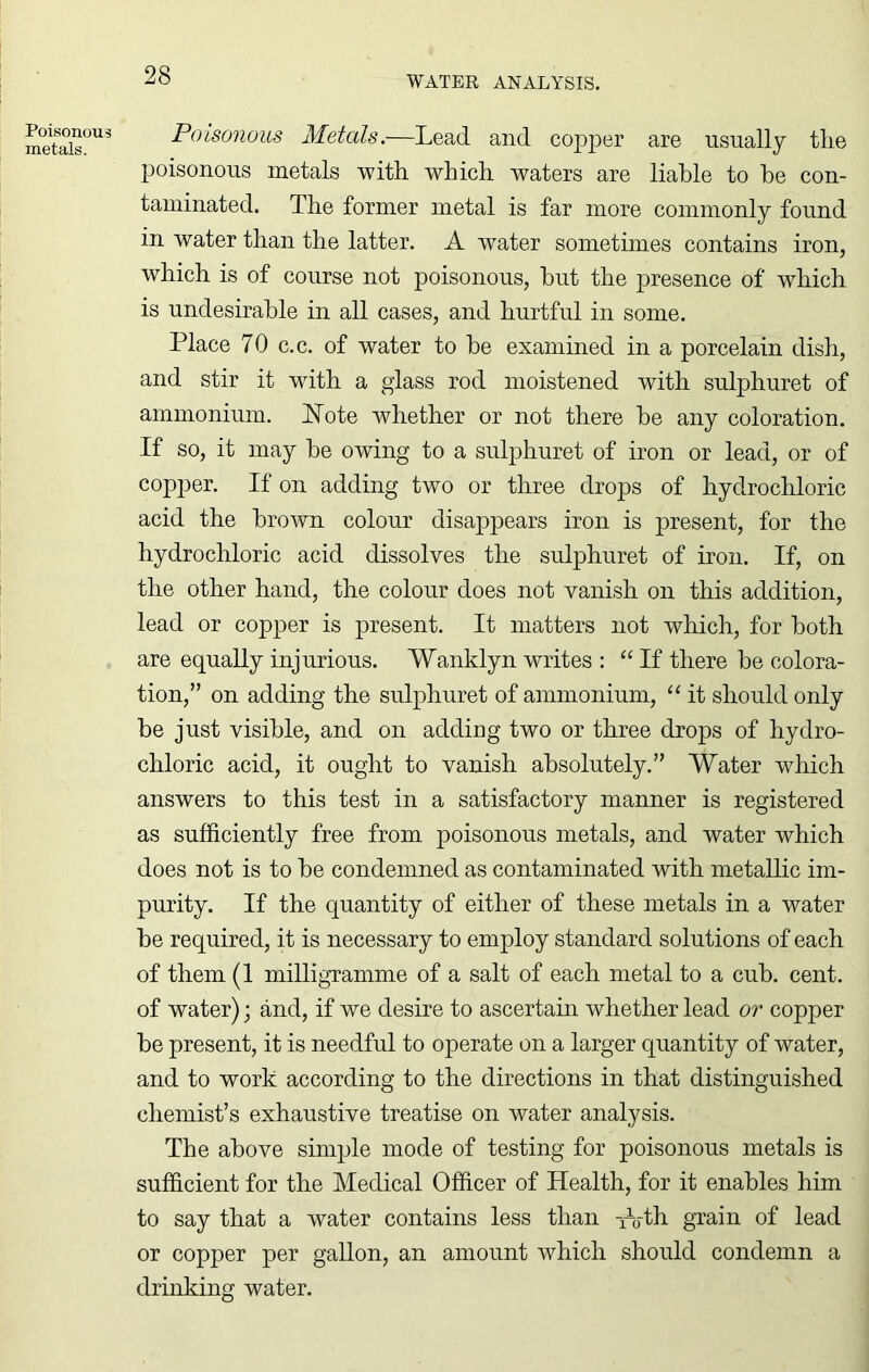 Poisonous metals. Poisonous Metals.—Lead and copper are usually tlie poisonous metals with which waters are liable to he con- taminated. The former metal is far more commonly found in water than the latter. A water sometimes contains iron, which is of course not poisonous, hut the presence of which is undesirable in all cases, and hurtful in some. Place 70 c.c. of water to he examined in a porcelain dish, and stir it with a glass rod moistened with sulphuret of ammonium. Note whether or not there he any coloration. If so, it may be owing to a sulphuret of iron or lead, or of copper. If on adding two or three drops of hydrochloric acid the brown colour disappears iron is present, for the hydrochloric acid dissolves the sulphuret of iron. If, on the other hand, the colour does not vanish on this addition, lead or copper is present. It matters not which, for both are equally injurious. Wanklyn writes : “ If there he colora- tion,” on adding the sulphuret of ammonium, “ it should only be just visible, and on adding two or three drops of hydro- chloric acid, it ought to vanish absolutely.” Water which answers to this test in a satisfactory manner is registered as sufficiently free from poisonous metals, and water which does not is to he condemned as contaminated with metallic im- purity. If the quantity of either of these metals in a water he required, it is necessary to employ standard solutions of each of them (1 milligramme of a salt of each metal to a cub. cent, of water); and, if we desire to ascertain whether lead or copper he present, it is needful to operate on a larger quantity of water, and to work according to the directions in that distinguished chemist’s exhaustive treatise on water analysis. The above simple mode of testing for poisonous metals is sufficient for the Medical Officer of Health, for it enables him to say that a water contains less than Ath grain of lead or copper per gallon, an amount which should condemn a drinking water.