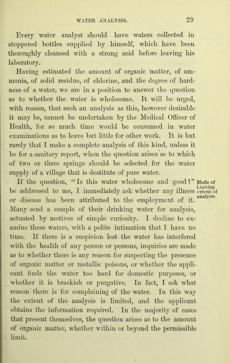 Every water analyst should have waters collected in stoppered bottles supplied by himself, which have been thoroughly cleansed with a strong acid before leaving his laboratory. Having estimated the amount of organic matter, of am- monia, of solid residue, of chlorine, and the degree of hard- ness of a water, we are in a position to answer the question as to whether the water is wholesome. It will he urged, with reason, that such an analysis as this, however desirable it may he, cannot he undertaken by the Medical Officer of Health, for so much time would he consumed in water examinations as to leave hut little for other work. It is hut rarely that I make a complete analysis of this kind, unless it he for a sanitary report, when the question arises as to which of two or three springs should he selected for the water supply of a village that is destitute of pure water. If the question, “Is this water wholesome and good 1 ” Mode of he addressed to me, I immediately ask whether any illness extent of or disease has been attributed to the employment of it. Many send a sample of their drinking water for analysis, actuated by motives of simple curiosity. I decline to ex- amine these waters, with a polite intimation that I have no time. If there is a suspicion lest the water has interfered with the health of any person or persons, inquiries are made as to whether there is any reason for suspecting the presence of organic matter or metallic poisons, or whether the appli- cant finds the water too hard for domestic purposes, or whether it is brackish or purgative. In fact, I ask what reason there is for complaining of the water. In this way the extent of the analysis is limited, and the applicant obtains the information required. In the majority of cases that present themselves, the question arises as to the amount of organic matter, whether within or beyond the permissible limit. analysis.