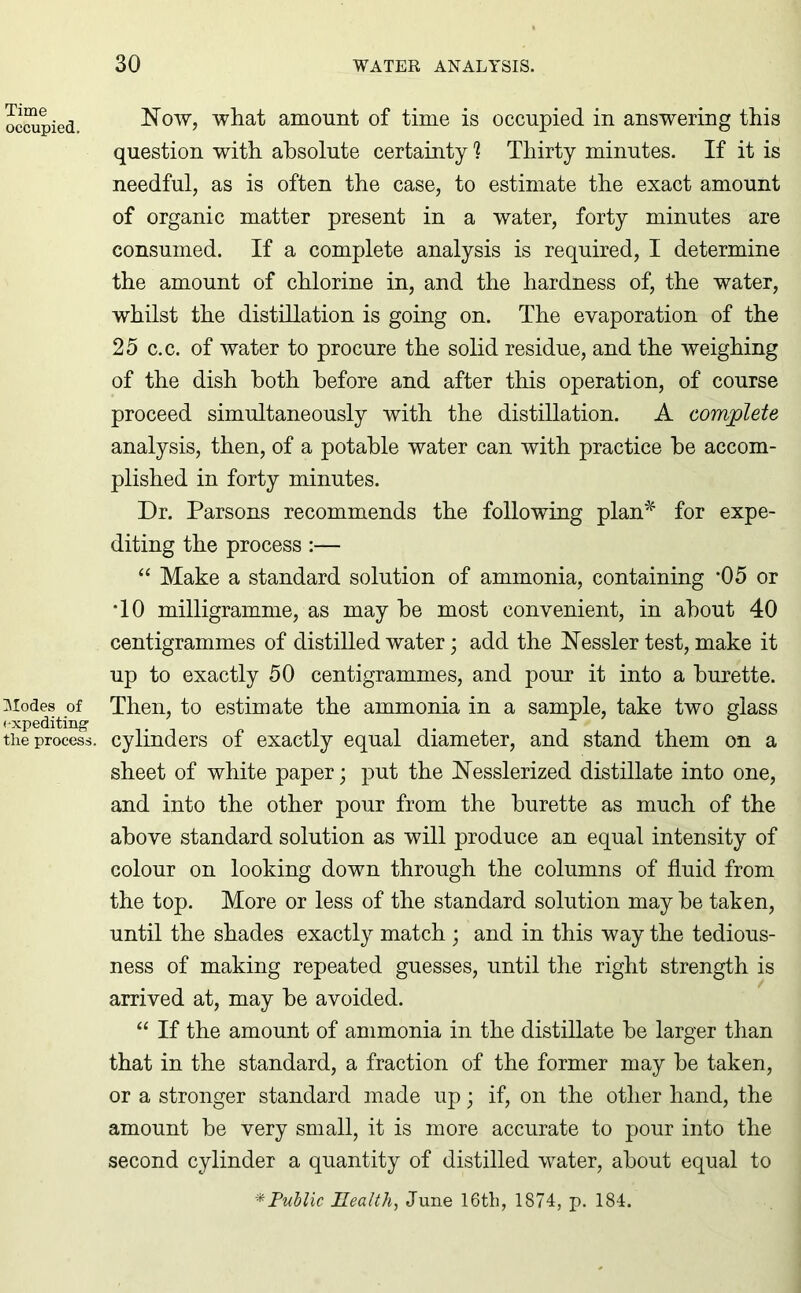 Time occupied. Modes of expediting the process Now, what amount of time is occupied in answering this question with absolute certainty 1 Thirty minutes. If it is needful, as is often the case, to estimate the exact amount of organic matter present in a water, forty minutes are consumed. If a complete analysis is required, I determine the amount of chlorine in, and the hardness of, the water, whilst the distillation is going on. The evaporation of the 25 c.c. of water to procure the solid residue, and the weighing of the dish both before and after this operation, of course proceed simultaneously with the distillation. A complete analysis, then, of a potable water can with practice be accom- plished in forty minutes. Dr. Parsons recommends the following plan* for expe- diting the process:— “ Make a standard solution of ammonia, containing '05 or TO milligramme, as may be most convenient, in about 40 centigrammes of distilled water; add the Nessler test, make it up to exactly 50 centigrammes, and pour it into a burette. Then, to estimate the ammonia in a sample, take two glass cylinders of exactly equal diameter, and stand them on a sheet of white paper; put the Nesslerized distillate into one, and into the other pour from the burette as much of the above standard solution as will produce an equal intensity of colour on looking down through the columns of fluid from the top. More or less of the standard solution may be taken, until the shades exactly match ; and in this way the tedious- ness of making repeated guesses, until the right strength is arrived at, may be avoided. “ If the amount of ammonia in the distillate be larger than that in the standard, a fraction of the former may be taken, or a stronger standard made up; if, on the other hand, the amount be very small, it is more accurate to pour into the second cylinder a quantity of distilled water, about equal to * Public Health, June 16th, 1874, p. 184.
