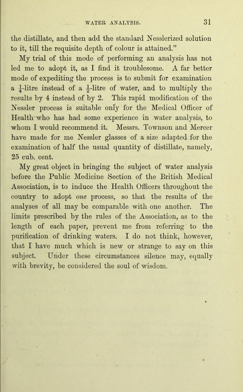 the distillate, and then add the standard Uesslerized solution to it, till the requisite depth of colour is attained.” My trial of this mode of performing an analysis has not led me to adopt it, as I find it troublesome. A far better mode of expediting the process is to submit for examination a J-litre instead of a J-litre of water, and to multiply the results by 4 instead of by 2. This rapid modification of the hTessler process is suitable only for the Medical Officer of Health who has had some experience in water analysis, to whom I would recommend it. Messrs. Townson and Mercer have made for me Nessler glasses of a size adapted for the examination of half the usual quantity of distillate, namely, 25 cub. cent. My great object in bringing the subject of water analysis before the Public Medicine Section of the British Medical Association, is to induce the Health Officers throughout the country to adopt one process, so that the results of the analyses of all may he comparable with one another. The limits prescribed by the rules of the Association, as to the length of each paper, prevent me from referring to the purification of drinking waters. I do not think, however, that I have much which is new or strange to say on this subject. Under these circumstances silence may, equally with brevity, he considered the soul of wisdom.