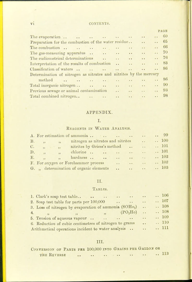 PAGE Tlio evaporation .. .. .. .. •• •• •• ..60 Preparation for the combustion of the water residue 65 The combustion .. .. .. .. • • • • • • .. 66 The gas-measuring apparatus .. .. .. .. • • .. 70 The eudionietrical determinations .. .. .. .. ..76 Interpretation of the results of combustion .. .. .. ..83 Classification of waters .. .. .. .. .. •• ..86 Determination of nitrogen as nitrates and nitrites by the mercury method .. .. .. .. .. ' .. .. 86 Total inorganic nitrogen .. .. .. .. .. ■ • .. 90 Previous sewage or animal contamination .. .. .. .. 93 Total combined nitrogen.. .. .. .. .. • • .. 98 APPENDIX. I. Reagents in Watee Analysis. A. For estimation of ammonia .. .. .. .. . • 99 B. „ „ nitrogen as nitrates and nitrites .. .. 100 C. „ „ nitrites by Griess's method .. .. .. 101 D. „ „ chlorine 101 E. „ „ hardness .. .. .. .. - • • • 102 F. For oxygen or Forohammer process .. .. • • • • 102 G. „ determination of organic elements .. .. • - • • 103 II. Tables. 1. Clark's soap test table 106 2. Soap test table for parts per 100,000 107 3. Loss of nitrogen by evaporation of ammonia (SOHo.,) .. .. 108 4. „ „ „ (P02Ho) .. ..108 5. Tension of aqueous vapour .. .. .. • ■ • • • • 109 6. Reduction of cubic centimetres of nitrogen to grams .. •■ HO Arithmetical operations incident to water analysis .. .. • • HI III. Conversion of Parts pbr 100,000 into Grains per Gallon or the Reverse .. .. .. ..