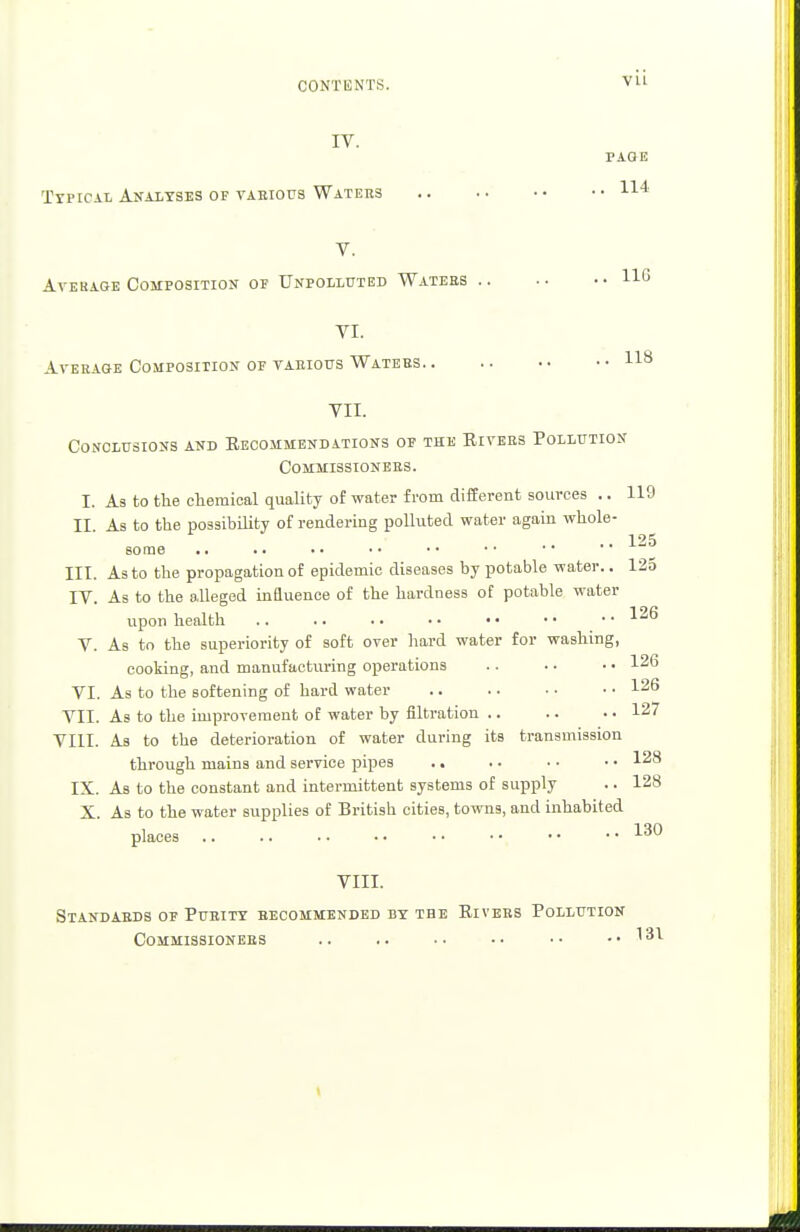 IV. PAGE Typical Analyses of various Waters 114 V. Ayehage Composition of Unpolluted Waters 11G VI. Average Composition of various Waters 118 VII. Conclusions and Recommendations of the Rivers Pollution Commissioners. I. As to the chemical quality of water from different sources .. 119 II. As to the possibility of rendering polluted water again whole- some III. As to the propagation of epidemic diseases by potable water.. 125 IV. As to the alleged influence of the hardness of potable water upon health .. .. .. • • • • • • • • V. As to the superiority of soft over hard water for washing, cooking, and manufacturing operations .. .. • • 126 VI. As to the softening of hard water 126 VII. As to the improvement of water by filtration .. .. • • 127 VIII. As to the deterioration of water during its transmission through mains and service pipes .. . ■ • ■ • • 128 IX. As to the constant and intermittent systems of supply .. 128 X. As to the water supplies of British cities, towns, and inhabited places 130 VIII. Standards of Purity recommended by the Rivers Pollution Commissioners .. .. • • ■ • • • -.131