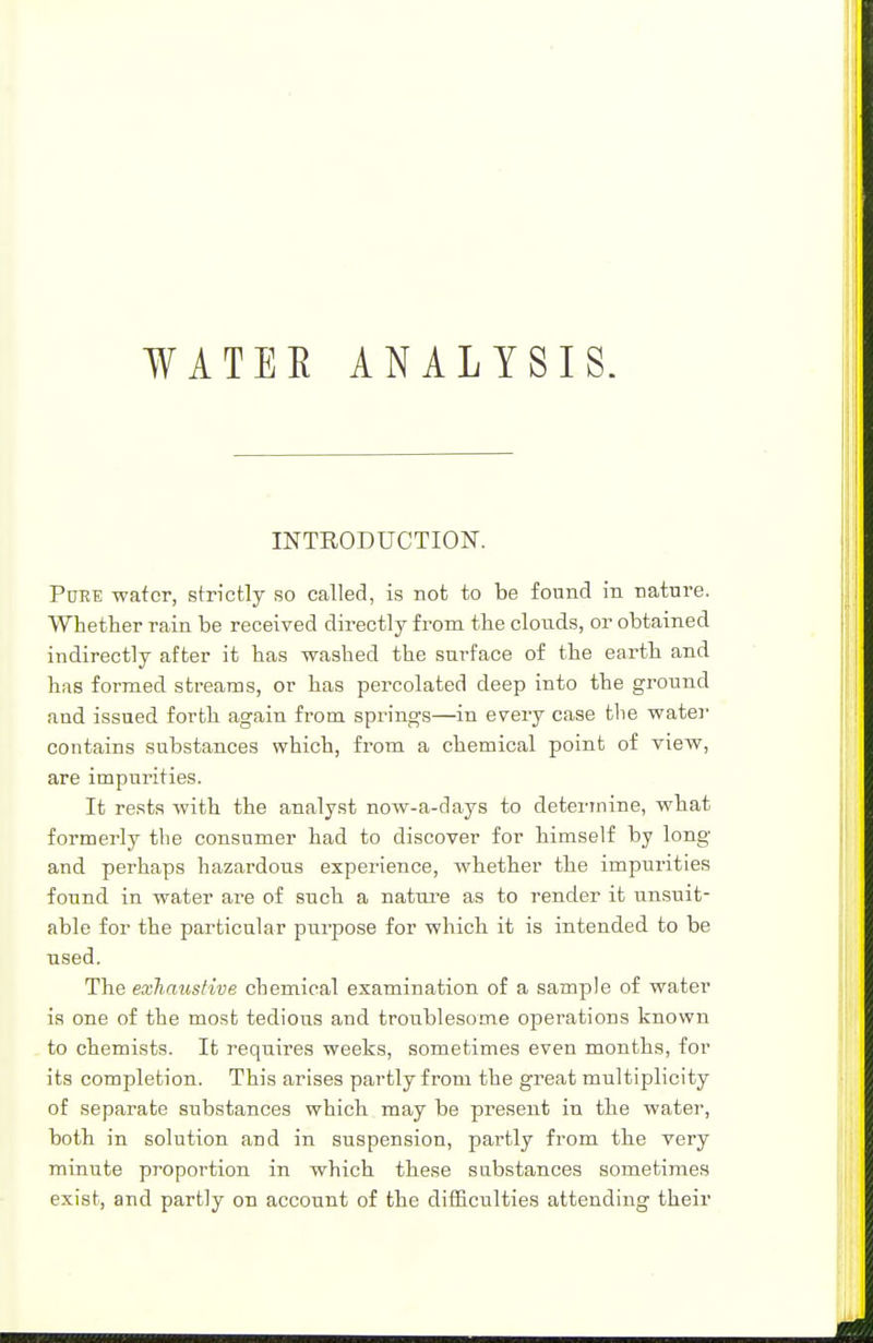 WATEK ANALYSIS. INTRODUCTION. Pure water, strictly so called, is not to be found in nature. Whether rain be received directly from the clouds, or obtained indirectly after it has washed the surface of the earth and has formed streams, or has percolated deep into the ground and issued forth again from springs—in every case the water contains substances which, from a chemical point of view, are impurities. It rests with the analyst now-a-days to determine, what formerly the consumer had to discover for himself by long and perhaps hazardous experience, whether the impurities found in water are of such a nature as to render it unsuit- able for the particular purpose for which it is intended to be used. The exhaustive chemical examination of a sample of water is one of the most tedious and troublesome operations known to chemists. It requires weeks, sometimes even months, for its completion. This arises partly from the great multiplicity of separate substances which may be present in the water, both in solution and in suspension, partly from the very minute proportion in which these substances sometimes exist, and partly on account of the difficulties attending their