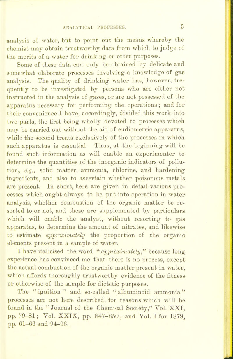 ANALYTICAL PROCESSES. mm lysis of water, but to point out the means whereby the chemist may obtain trustworthy data from which to judge of the merits of a water for drinking or other purposes. Some of these data can only be obtained by delicate and somewhat elaborate processes involving a knowledge of gas analysis. The quality of drinking water has, however, fre- quently to be investigated by pei-sons who are either not instructed in the analysis of gases, or are not possessed of the apparatus necessary for performing the operations ; and for their convenience I have, accordingly, divided this work into two parts, the first being wholly devoted to processes which may be carried out without the aid of eudiometric apparatus, while the second treats exclusively of the processes in which such apparatus is essential. Thus, at the beginning will be found such information as will enable an experimenter to determine the quantities of the inorganic indicators of pollu- tion, e.g., solid matter, ammonia, chlorine, and hardening ingredients, and also to ascertain whether poisonous metals are present. In short, here are given in detail various pro- cesses which ought always to be put into operation in water analysis, whether combustion of the organic matter be re- sorted to or not, and these are supplemented by particulars which will enable the analyst, without resorting to gas apparatus, to determine the amount of nitrates, and likewise to estimate approximately the proportion of the organic elements present in a sample of water. I have italicised the word  approximately, because long experience has convinced me that there is no process, except the actual combustion of the organic matter present in water, which affords thoroughly trustworthy evidence of the fitness or otherwise of the sample for dietetic purposes. The ignition and so-called albuminoid ammonia processes are not here described, for reasons which will be found in the Journal of the Chemical Society, Vol. XXI, pp. 79-81; Vol. XXIX, pp. 847-850; and Vol. I for 1879, pp. 61-66 and 94-96.
