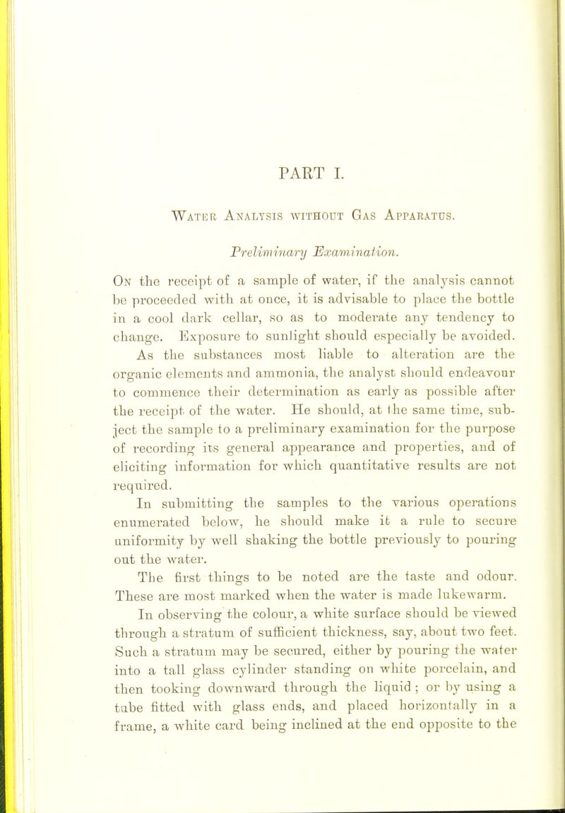 Watur Analysis without Gas Apparatus. Prelim inary 'Examination. On the receipt of a sample of water, if the analysis cannot be proceeded with at once, it is advisable to place the bottle in a cool dark cellar, so as to moderate any tendency to change. Exposure to sunlight should especially be avoided. As the substances most liable to alteration are the organic elements and ammonia, the analyst should endeavour to commence their determination as eai'ly as possible after the receipt of the water. He should, at the same time, sub- ject the sample to a preliminary examination for the purpose of recording its general appearance and properties, and of eliciting information for which quantitative results are not required. In submitting the samples to the various operations enumerated below, he should make it a rule to secure uniformity by well shaking the bottle previously to pouring out the water. The first things to be noted are the taste and odour. These are most marked when the water is made lukewarm. In observing the colour', a white surface should be viewed through a stratum of sufficient thickness, say, about two feet. Such a stratum may be secured, either by pouring the water into a tall glass cylinder standing on white porcelain, and then tooking downward through the liquid ; or by using a tube fitted with glass ends, and placed horizontally in a frame, a white card being inclined at the end opposite to the