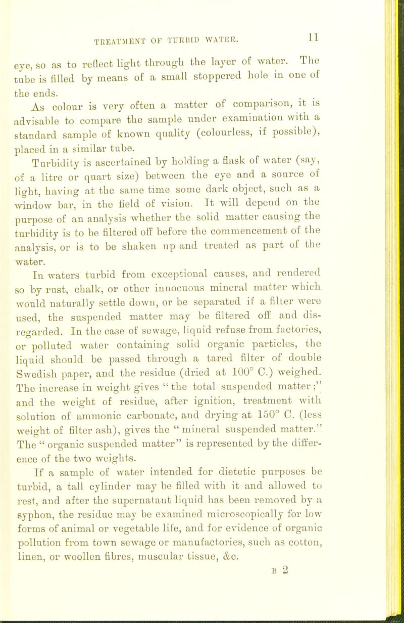 TREATMENT OF TURBID WATER. 1 1 eye, so as to reflect light through the layer of water. The tube is filled by means of a small stoppered hole in one of the ends. As colour is very often a matter of comparison, it is advisable to compare the sample under examination with a standard sample of known quality (colourless, if possible), placed in a similar tube. Turbidity is ascertained by holding a flask of water (say, of a litre or quart size) between the eye and a source of light, having at the same time some dark object, such as a window bar, in the field of vision. It will depend on the purpose of an analysis whether the solid matter causing the turbidity is to be filtered off before the commencement of the analysis, or is to be shaken up and treated as part of the water. In waters turbid from exceptional causes, and rendered so by rust, chalk, or other innocuous mineral matter which would naturally settle down, or be separated if a filter were used, the suspended matter may be filtered off and dis- regarded. In the case of sewage, liquid refuse from factories, or polluted water containing solid organic particles, the liquid should be passed through a tared filter of double Swedish paper, and the residue (dried at 100° C.) weighed. The increase in weight gives the total suspended matter; and the weight of residue, after ignition, treatment with solution of amnionic carbonate, and drying at 150° C. (less weight of filter ash), gives the mineral suspended matter. The  organic suspended matter is represented by the differ- ence of the two weights. If a sample of water intended for dietetic purposes be turbid, a tall cylinder may be filled with it and allowed to rest, and after the supernatant liquid has been removed by a syphon, the residue may be examined microscopically for low forms of animal or vegetable life, and for evidence of organic pollution from town sewage or manufactories, such as cotton, linen, or woollen fibres, muscular tissue, &c.