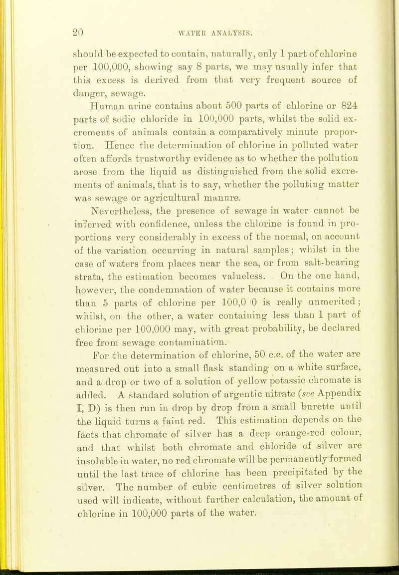 should be expected to contain, naturally, only 1 part of chlorine per 100,000, showing say 8 parts, we may usually infer that this excess is derived from that very frequent source of danger, sewage. Human urine contains about 500 parts of chlorine or 824 parts of sodic chloride in 100,000 parts, whilst the solid ex- crements of animals contain a comparatively minute propor- tion. Hence the determination of chlorine in polluted water often affords trustworthy evidence as to whether the pollution arose from the liquid as distinguished from the solid excre- ments of animals, that is to say, whether the polluting matter was sewage or agricultural manure. Nevertheless, the presence of sewage in water cannot be inferred with confidence, unless the chlorine is found in pro- portions very considerably in excess of the normal, on account of the variation occurring in natural samples; whilst in the case of waters from places near the sea, or from salt-bearing strata, the estimation becomes valueless. On the one hand, however, the condemnation of water because it contains more than 5 parts of chlorine per 100,0 '0 is really unmerited ; whilst, on the other, a water containing less than 1 part of chlorine per 100,000 may, with great probability, be declared free from sewage contamination. For the determination of chlorine, 50 c.c. of the water are measured out into a small flask standing on a white surface, and a drop or two of a solution of yellow potassic chromate is added. A standard solution of argentic nitrate (see Appendix I, D) is then run in drop by drop from a small burette until the liquid turns a faint red. This estimation depends on the facts that chromate of silver has a deep orange-red colour, and that whilst both chromate and chloride of silver are insoluble in water, no red chromate will be permanently formed until the last trace of chlorine has been precipitated by the silver. The number of cubic centimetres of silver solution used will indicate, without further calculation, the amount of chlorine in 100,000 parts of the water.