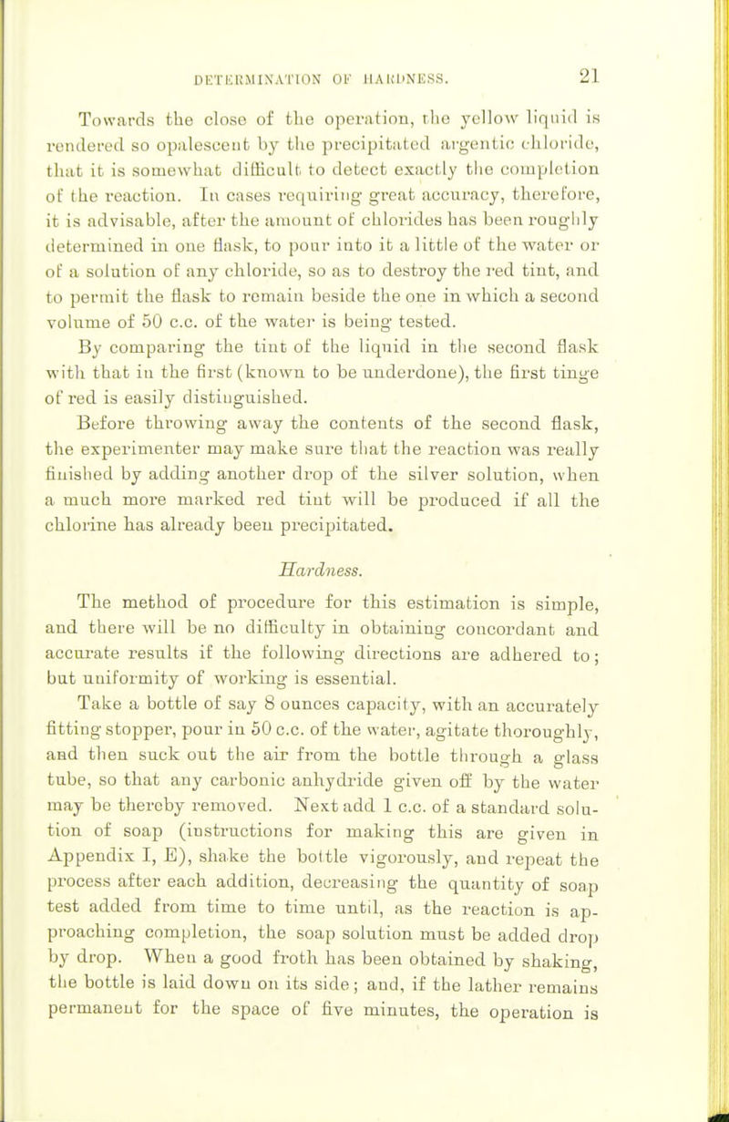 DETERMINATION OF HAKDNESS, 2] Towards the close of the operation, the yellow liquid is rendered so opalescent by the precipitated argentic chloride, that it is somewhat difficult to detect exactly the completion of the reaction. In cases requiring great accuracy, therefore, it is advisable, after the amount of chlorides has been roughly determined in one flask, to pour iuto it a little of the water or of a solution of any chloride, so as to destroy the red tint, and to permit the flask to remain beside the one in which a second volume of 50 c.c. of the water is being tested. By comparing the tint of the liquid in the second flask with that in the first (known to be underdone), the first tinge of red is easily distinguished. Before throwing away the contents of the second flask, the experimenter may make sure that the reaction was really finished by adding another drop of the silver solution, when a much more marked red tint will be produced if all the chlorine has already been precipitated. Hardness. The method of procedure for this estimation is simple, and there will be no difficulty in obtaining concordant and accurate results if the following directions are adhered to; but uniformity of working is essential. Take a bottle of say 8 ounces capacity, with an accurately fitting stopper, pour in 50 c.c. of the water, agitate thoroughly, and then suck out the air from the bottle through a glass tube, so that any carbonic anhydride given off by the water may be thereby removed. Next add 1 c.c. of a standard solu- tion of soap (instructions for making this are given in Appendix I, E), shake the bottle vigorously, and repeat the process after each addition, decreasing the quantity of soap test added from time to time untd, as the reaction is ap- proaching completion, the soap solution must be added drop by drop. When a good froth has been obtained by shaking, the bottle is laid down on its side; and, if the lather remains permanent for the space of Ave minutes, the operation is