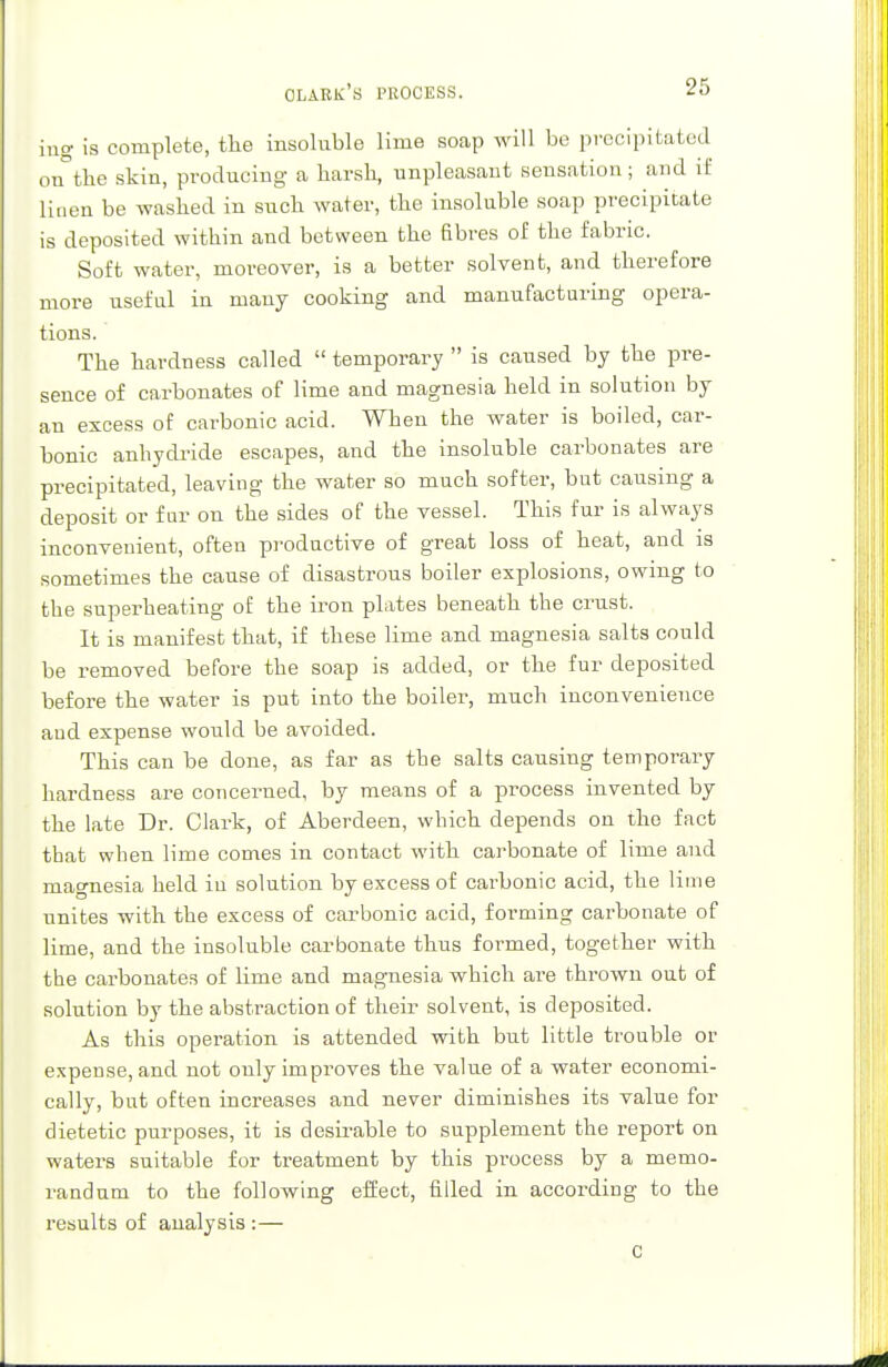 olark's process. ing is complete, the insoluble lime soap will be precipitated on°the skin, producing a harsh, unpleasant sensation; and if linen be washed in such water, the insoluble soap precipitate is deposited within and between the fibres of the fabric. Soft water, moreover, is a better solvent, and therefore more useful in many cooking and manufacturing opera- tions. The hardness called temporary is caused by the pre- sence of carbonates of lime and magnesia held in solution by an excess of carbonic acid. When the water is boiled, car- bonic anhydride escapes, and the insoluble carbonates are precipitated, leaving the water so much softer, but causing a deposit or fur on the sides of the vessel. This fur is always inconvenient, often productive of great loss of heat, and is sometimes the cause of disastrous boiler explosions, owing to the superheating of the iron plates beneath the crust. It is manifest that, if these lime and magnesia salts could be removed before the soap is added, or the fur deposited before the water is put into the boiler, much inconvenience aud expense would be avoided. This can be done, as far as the salts causing temporary hardness are concerned, by means of a process invented by the late Dr. Clark, of Aberdeen, which depends on the fact that when lime comes in contact with carbonate of lime and magnesia held iu solution by excess of carbonic acid, the lime unites with the excess of carbonic acid, forming carbonate of lime, and the insoluble carbonate thus formed, together with the carbonates of lime and magnesia which are thrown out of solution by the abstraction of their solvent, is deposited. As this operation is attended with but little trouble or expense, and not only improves the value of a water economi- cally, but often increases and never diminishes its value for dietetic purposes, it is desirable to supplement the report on waters suitable for treatment by this process by a memo- randum to the following effect, filled in according to the results of analysis :— C