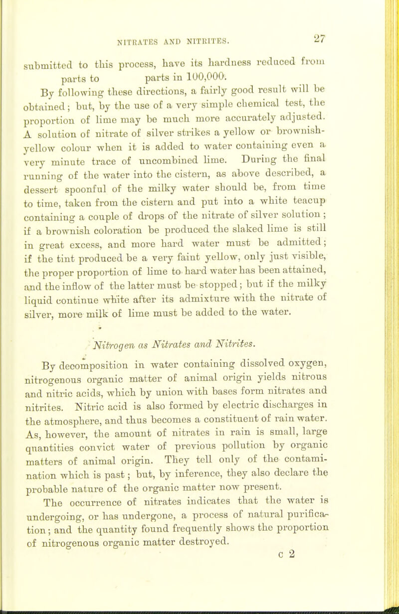 NITRATES AND NITRITES. submitted to this process, have its hardness reduced from parts to parts in 100,000. By following these directions, a fairly good result will be obtained; but, by the use of a very simple chemical test, the proportion of lime may be much more accurately adjusted. A solution of nitrate of silver strikes a yellow or brownish- yellow colour when it is added to water containing even a very minute trace of uncombined lime. During the final running of the water into the cistern, as above described, a dessert spoonful of the milky water should be, from time to time, taken from the cistern and put into a white teacup containing a couple of drops of the nitrate of silver solution ; if a brownish coloration be produced the slaked lime is still in great excess, and more hard water must be admitted; if the tint produced be a very faint yellow, only just visible, the proper proportion of lime to. hard water has been attained, and the inflow of the latter must be stopped; but if the milky liquid continue white after its admixture with the nitrate of silver, more milk of lime must be added to the water. Nitrogen as Nitrates and Nitrites. By decomposition in water containing dissolved oxygen, nitrogenous organic matter of animal origin yields nitrous and nitric acids, which by union with bases form nitrates and nitrites. Nitric acid is also formed by electric discharges in the atmosphere, and thus becomes a constituent of rain water. As, however, the amount of nitrates in rain is small, large quantities convict water of previous pollution by organic matters of animal origin. They tell only of the contami- nation which is past; but, by inference, they also declare the probable nature of the organic matter now present. The occurrence of nitrates indicates that the water is undergoing, or has undergone, a process of natural purifica- tion ; and the quantity found frequently shows the proportion of nitrogenous organic matter destroyed. C 2