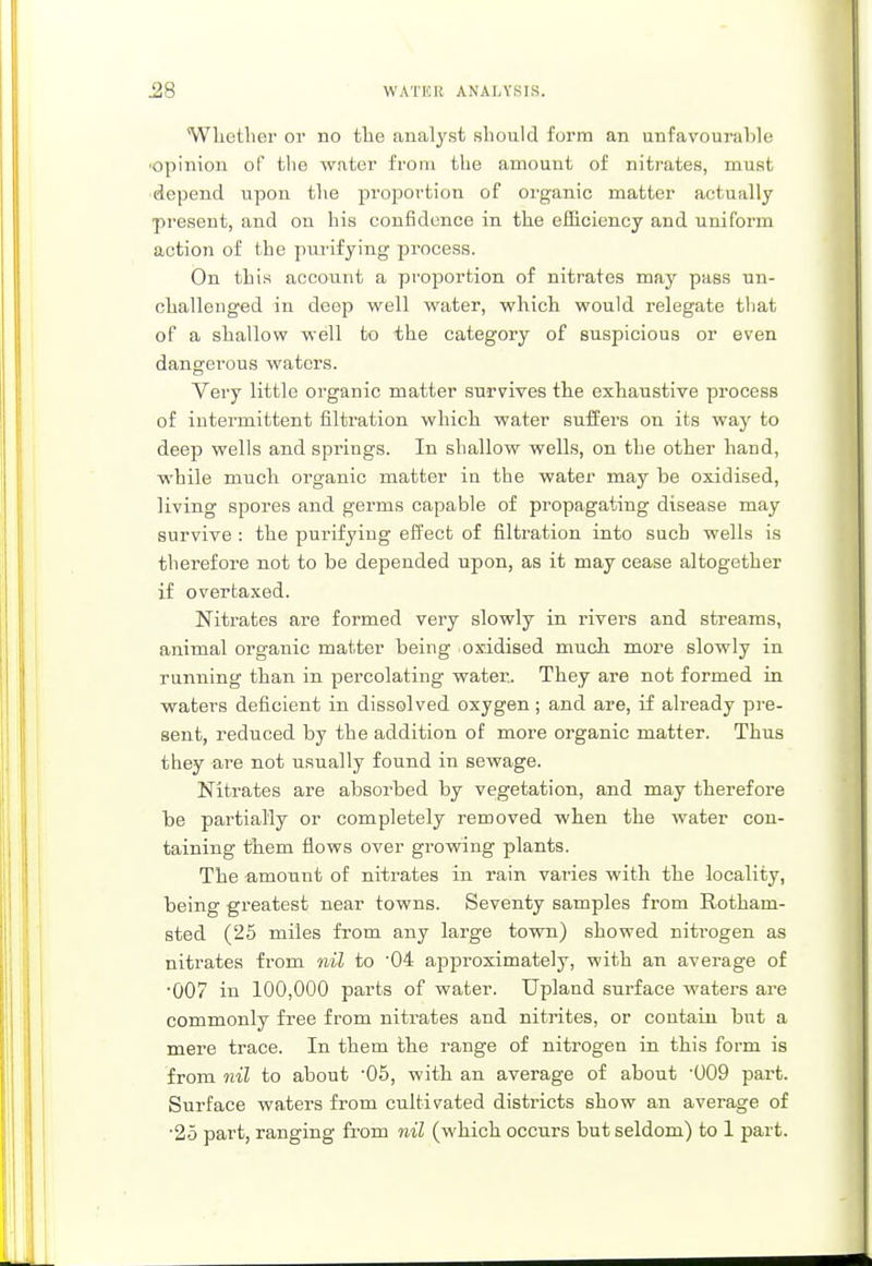 Whether or no the analyst should form an unfavourable opinion of the water from the amount of nitrates, must depend upon the proportion of organic matter actually present, and on his confidence in the efficiency and uniform action of the purifying process. On this account a proportion of nitrates may pass un- challenged in deep well water, which would relegate that of a shallow well to the category of suspicious or even dangerous waters. Very little organic matter survives the exhaustive process of intermittent filtration which water suffers on its way to deep wells and springs. In shallow wells, on the other hand, while much organic matter in the water may be oxidised, living spores and germs capable of propagating disease may survive : the purifying effect of filtration into such wells is therefore not to be depended upon, as it may cease altogether if overtaxed. Nitrates are formed very slowly in rivers and streams, animal organic matter being oxidised much more slowly in running than in percolating water. They are not formed in waters deficient in dissolved oxygen; and are, if already pre- sent, reduced by the addition of more organic matter. Thus they are not usually found in sewage. Nitrates are absorbed by vegetation, and may therefore be partially or completely removed when the water con- taining them flows over growing plants. The amount of nitrates in rain varies with the locality, being greatest near towns. Seventy samples from Rotham- sted (25 miles from any large town) showed nitrogen as nitrates from nil to '04 approximately, with an average of ■007 in 100,000 parts of water. Upland surface waters are commonly free from nitrates and nitrites, or contain but a mere trace. In them the range of nitrogen in this form is from nil to about -05, with an average of about '009 part. Surface waters from cultivated districts show an average of