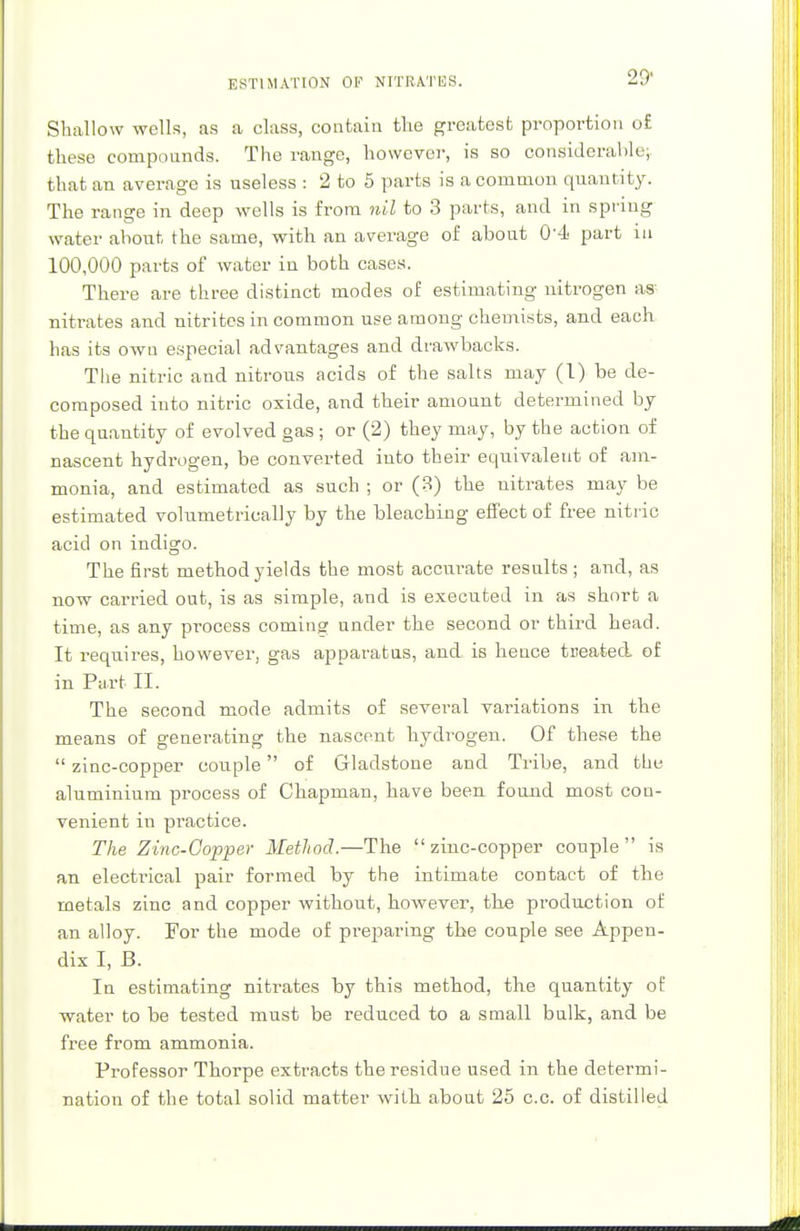 Shallow wells, as a class, contain the greatest proportion o£ these compounds. The range, however, is so considerable; that an average is useless : 2 to 5 parts is a common quantity. The range in deep wells is from nil to 3 parts, and in spring water about the same, with an average of about 0'4 part in 100,000 parts of water in both cases. There are three distinct modes of estimating nitrogen as nitrates and nitrites in common use among chemists, and each has its own especial advantages and drawbacks. The nitric and nitrous acids of the salts may (1) be de- composed into nitric oxide, and their amount determined by the quantity of evolved gas ; or (2) they may, by the action of nascent hydrogen, be converted into their equivalent of am- monia, and estimated as such ; or (3) the nitrates may be estimated volumetrically by the bleaching effect of free nitric acid on indigo. The first method yields the most accurate results ; and, as now carried out, is as simple, and is executed in as short a time, as any process coming under the second or third head. It requires, however, gas apparatus, and is heuce tiieated of in Part II. The second mode admits of several variations in the means of generating the nascent hydrogen. Of these the zinc-copper couple of Gladstone and Tribe, and the aluminium process of Chapman, have been found most con- venient in practice. The Zinc-Copper Method.—The zinc-copper couple is an electrical pair formed by the intimate contact of the metals zinc and copper without, however, the production of an alloy. For the mode of preparing the couple see Appen- dix I, B. In estimating nitrates by this method, the quantity of water to be tested must be reduced to a small bulk, and be free from ammonia. Professor Thorpe extracts the residue used in the determi- nation of the total solid matter with about 25 c.c. of distilled