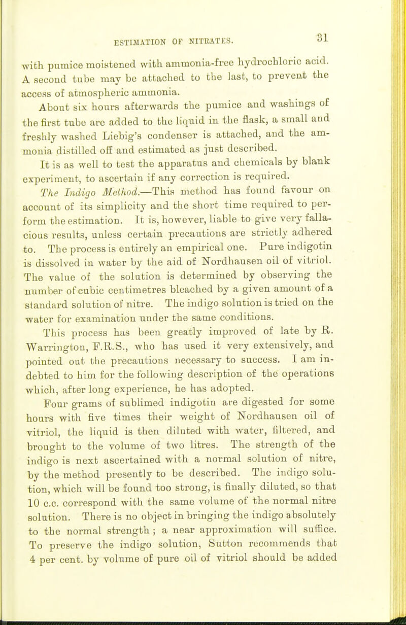 33 with pumice moistened with ammonia-free hydrochloric acid. A second tube may be attached to the last, to prevent the access of atmospheric ammonia. About six hours afterwards the pumice and washings of the first tube are added to the liquid in the flask, a smalL and freshly washed Liebig's condenser is attached, and the am- monia distilled off and estimated as just described. It is as well to test the apparatus and chemicals by blank experiment, to ascertain if any correction is required. The Indigo Method.—This method has found favour on account of its simplicity and the short time required to per- form the estimation. It is, however, liable to give very falla- cious results, unless certain precautions are strictly adhered to. The process is entirely an empirical one. Pure indigotin is dissolved in water by the aid of Nordhausen oil of vitriol. The value of the solution is determined by observing the number of cubic centimetres bleached by a given amount of a standard solution of nitre. The indigo solution is tried on the water for examination under the same conditions. This process has been greatly improved of late by R. Warrington, F.R.S., who has used it very extensively, and pointed out the precautious necessary to success. I am in- debted to him for the following description of the operations which, after long experience, he has adopted. Four grams of sublimed indigotin are digested for some hours with five times their weight of Nordhausen oil of vitriol, the liquid is then diluted with water, filtered, and brought to the volume of two litres. The strength of the indigo is next ascertained with a normal solution of nitre, by the method presently to be described. The indigo solu- tion, which will be found too strong, is finally diluted, so that 10 c.c. correspond with the same volume of the normal nitre solution. There is no object in bringing the indigo absolutely to the normal strength ; a near approximation will suffice. To preserve the indigo solution, Sutton recommends that
