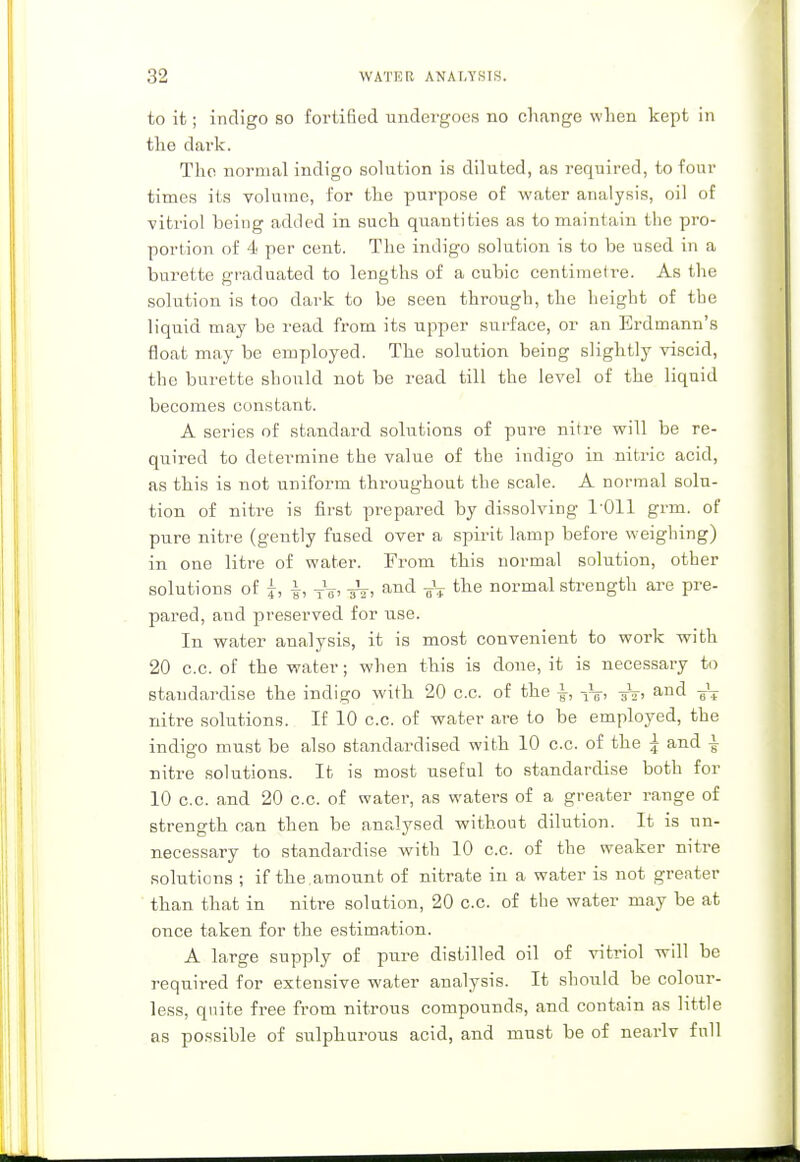 to ifc; indigo so fortified undergoes no change when kept in the dark. The normal indigo solution is diluted, as required, to four times its volume, for the purpose of water analysis, oil of vitriol being added in such quantities as to maintain the pro- portion of 4 per cent. The indigo solution is to be used in a burette graduated to lengths of a cubic centimetre. As the solution is too dark to be seen through, the height of the liquid may be read from its upper surface, or an Erdmann's float may be employed. The solution being slightly viscid, the burette should not be read till the level of the liquid becomes constant. A series of standard solutions of pure nitre will be re- quired to determine the value of the indigo in nitric acid, as this is not uniform throughout the scale. A normal solu- tion of nitre is first prepared by dissolving 1011 grm. of pure nitre (gently fused over a spirit lamp before weighing) in one litre of water. From this normal solution, other solutions of i, TV, air, and aV tne normal strength are pre- pared, and preserved for use. In water analysis, it is most convenient to work with 20 c.c. of the water; when this is done, it is necessary to standardise the indigo with 20 c.c. of the \, tV> 3V' and ?* nitre solutions. If 10 c.c. of water are to be employed, the indigo must be also standardised with 10 c.c. of the | and | nitre solutions. It is most useful to standardise both for 10 c.c. and 20 c.c. of water, as waters of a greater range of strength nan then be analysed without dilution. It is un- necessary to standardise with 10 c.c. of the weaker nitre solutions ; if the .amount of nitrate in a water is not greater than that in nitre solution, 20 c.c. of the water may be at once taken for the estimation. A large supply of pure distilled oil of vitriol will be required for extensive water analysis. It should be coloui*- less, quite free from nitrous compounds, and contain as little as possible of sulphurous acid, and must be of nearlv full