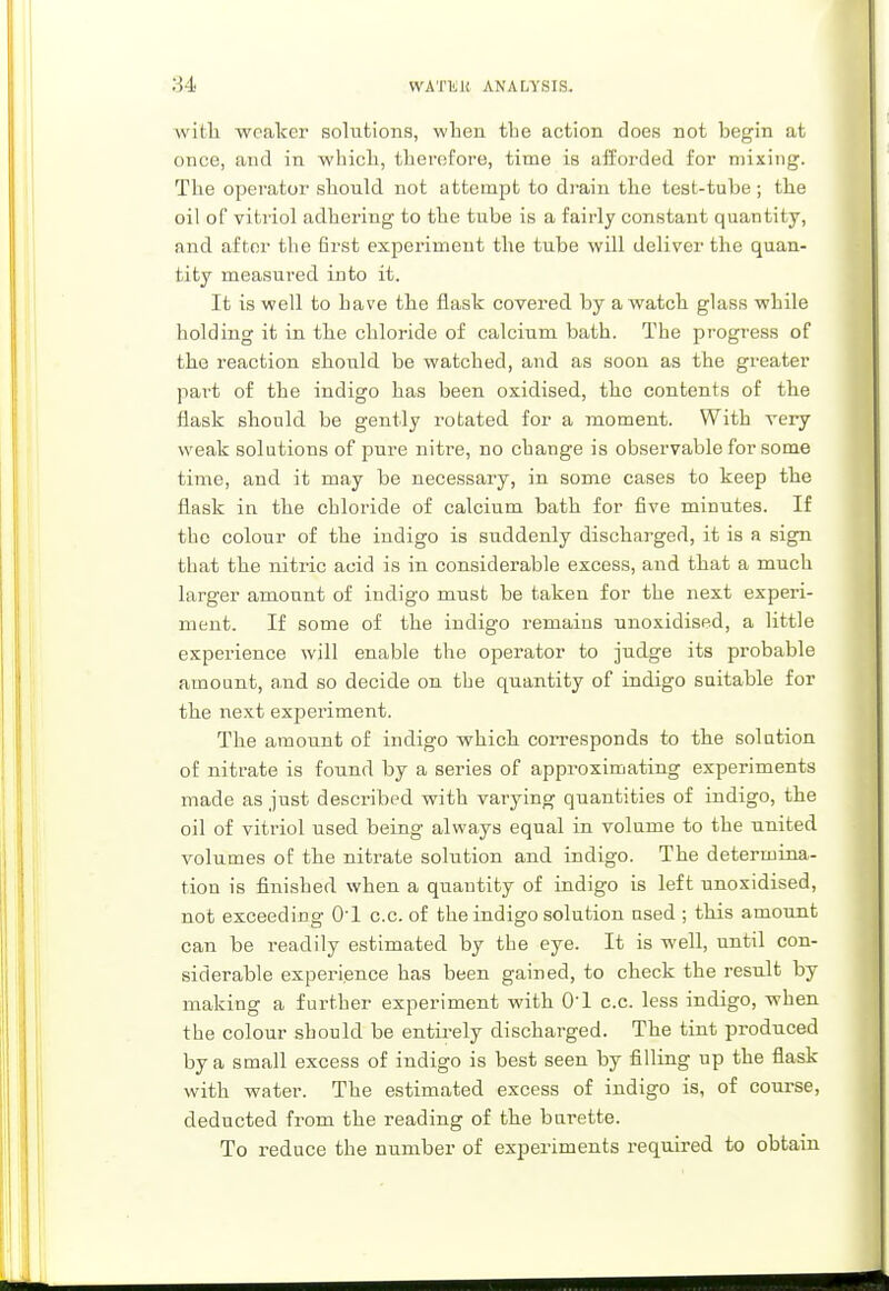 with weaker solutions, when the action does not begin at once, and in which, therefore, time is afforded for mixing. The operator should not attempt to drain the test-tube; the oil of vitriol adhering to the tube is a fairly constant quantity, and after the first experiment the tube will deliver the quan- tity measured into it. It is well to have the flask covered by a watch glass while holding it in the chloride of calcium bath. The progress of the reaction should be watched, and as soon as the greater part of the indigo has been oxidised, the contents of the flask should be gently rotated for a moment. With very weak solutions of pure nitre, no change is observable for some time, and it may be necessary, in some cases to keep the flask in the chloride of calcium bath for five minutes. If the colour of the indigo is suddenly discharged, it is a sign that the nitric acid is in considerable excess, and that a much larger amount of indigo must be taken for the next experi- ment. If some of the indigo remains unoxidised, a little experience will enable the operator to judge its probable amount, and so decide on the quantity of indigo suitable for the next experiment. The amount of indigo which corresponds to the solution of nitrate is found by a series of approximating experiments made as just described with varying quantities of indigo, the oil of vitriol used being always equal in volume to the united volumes of the nitrate solution and indigo. The determina- tion is finished when a quantity of indigo is left unoxidised, not exceeding 01 c.c. of the indigo solution used ; this amount can be readily estimated by the eye. It is well, until con- siderable experience has been gained, to check the result by making a further experiment with 0-l c.c. less indigo, when the colour should be entirely discharged. The tint produced by a small excess of indigo is best seen by filling up the flask with water. The estimated excess of indigo is, of course, deducted from the reading of the burette. To reduce the number of experiments required to obtain