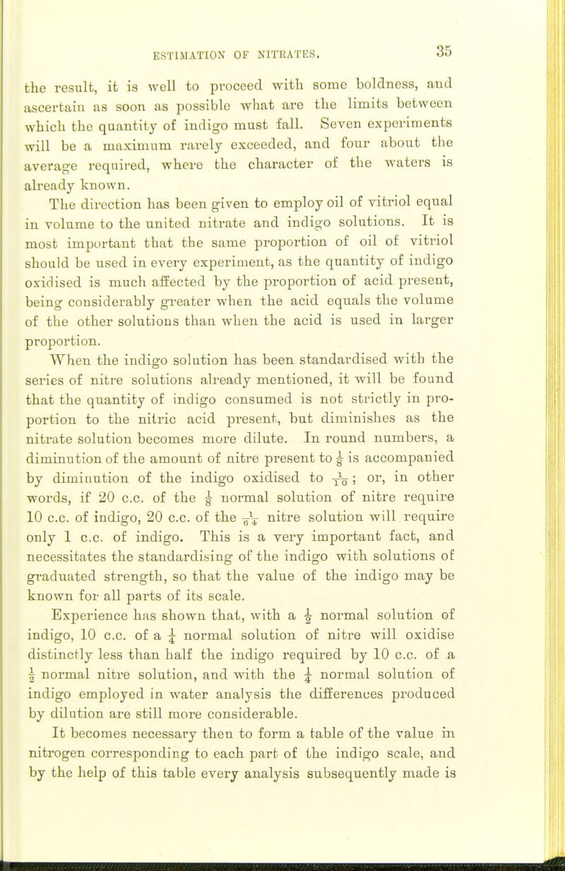 the result, it is well to proceed with some boldness, and ascertain as soon as possible what are the limits between which the quantity of indigo must fall. Seven experiments will be a maximum rarely exceeded, and four about the average required, where the character of the waters is already known. The direction has been given to employ oil of vitriol equal in volume to the united nitrate and indigo solutions. It is most important that the same proportion of oil of vitriol should be used in every experiment, as the quantity of indigo oxidised is much affected by the proportion of acid present, being considerably greater when the acid equals the volume of the other solutions than when the acid is used in larger projjortion. When the indigo solution has been standardised with the series of nitre solutions already mentioned, it will be found that the quantity of indigo consumed is not strictly in pro- portion to the nitric acid present, but diminishes as the nitrate solution becomes more dilute. In round numbers, a diminution of the amount of nitre present to ^ is accompanied by diminution of the indigo oxidised to ^; or, in other words, if 20 c.c. of the ^ normal solution of nitre require 10 c.c. of indigo, 20 c.c. of the -g\ nitre solution will require only 1 c.c. of indigo. This is a very important fact, and necessitates the standardising of the indigo with solutions of graduated strength, so that the value of the indigo may be known for all parts of its scale. Experience has shown that, with a normal solution of indigo, 10 c.c. of a j normal solution of nitre will oxidise distinctly less than half the indigo required by 10 c.c. of a | normal nitre solution, and with the \ normal solution of indigo employed in water analysis the differences produced by ddution are still more considerable. It becomes necessary then to form a table of the value in nitrogen corresponding to each part of the indigo scale, and by the help of this table every analysis subsequently made is