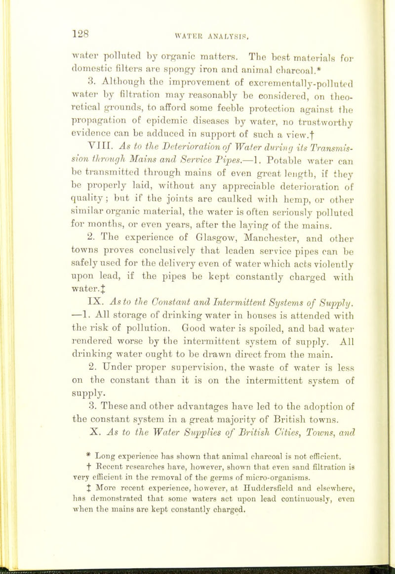 water polluted by organic matters. The best materials for domestic filters are spongy iron and animal charcoal.* 3. Although the improvement of excrementally-pollnted water by filtration may reasonably be considered, on theo- retical grounds, to afford some feeble protection against the propagation of epidemic diseases by water, no trustworthy evidence can be adduced in support of such a view.t VJII. As to the Deterioration of Water during its Transmis- sion through Mains and Service Pipes.—1. Potable water can be transmitted through mains of even great length, if they be properly laid, without any appreciable deterioration of quality ; but if the joints are caulked with hemp, or other similar organic material, the water is often seriously polluted for months, or even years, after the laying of the mains. 2. The experience of Glasgow, Manchester, and other towns proves conclusively that leaden service pipes can be safely used for the delivery even of water which acts violently upon lead, if the pipes be kept constantly charged with water. J IX. As to the Constant and Intermittent Systems of Sujjply. —1. All storage of drinking water in houses is attended with the risk of pollution. Good water is spoiled, and bad water rendered worse by the intermittent system of supply. All drinking water ought to be drawn direct from the main. 2. Under proper supervision, the waste of water is less on the constant than it is on the intermittent system of supply. 3. These and other advantages have led to the adoption of the constant system in a great majority of British towns. X. As to the Water Supplies of British Cities, Towns, and * Long experience has shown that animal charcoal is not efficient. t Recent researches have, however, shown that even sand filtration is very efficient in the removal of the germs of micro-organisms. X More recent experience, however, at Huddersfield and elsewhere, lias demonstrated that some waters act npon lead continuously, even when the mains are kept constantly charged.
