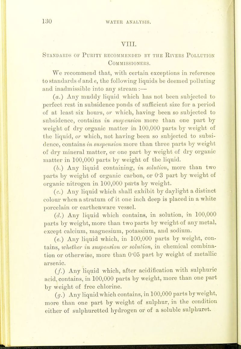 VIII. Standards of Purity recommended by the Rivers Pollution Commissioners. We recommend that, with certain exceptions in reference to standards d and e, the following liquids he deemed polluting and inadmissible into any stream :— (a.) Any muddy liquid which has not been subjected to perfect rest in subsidence ponds of sufficient size for a period of at least six hours, or which, having been so subjected to subsidence, contains in suspension more than one part by weight of dry organic matter in 100,000 parts by weight of the liquid, or which, not having been so subjected to subsi- dence, contains in suspension more than three parts by weight of dry mineral matter, or one part by weight of dry organic matter in 100,000 parts by weight of the liquid. (b.) Any liquid containing, in solution, more than two parts by weight of organic carbon, or 0'3 part by weight of organic nitrogen in 100,000 parts by weight. (c.) Any liquid which shall exhibit by daylight a distinct colour when a stratum of it one inch deep is placed in a white porcelain or earthenware vessel. (c?.) Any liquid which contains, in solution, in 100,000 parts by weight, more than t wo parts by weight of any metal, except calcium, magnesium, potassium, and sodium. (e.) Any liquid which, in 100,000 parts by weight, con- tains, whether in suspension or solution, in chemical combina- tion or otherwise, more than 0'05 part by weight of metallic arsenic. (/.) Any liquid which, after acidification with sulphuric acid, contains, in 100,000 parts by weight, more than one part by weight of free chlorine. (g.) Any liquid which contains, in 100,000 parts by weight, more than one part by weight of sulphur, in the condition either of sulphuretted hydrogen or of a soluble sulphuret.