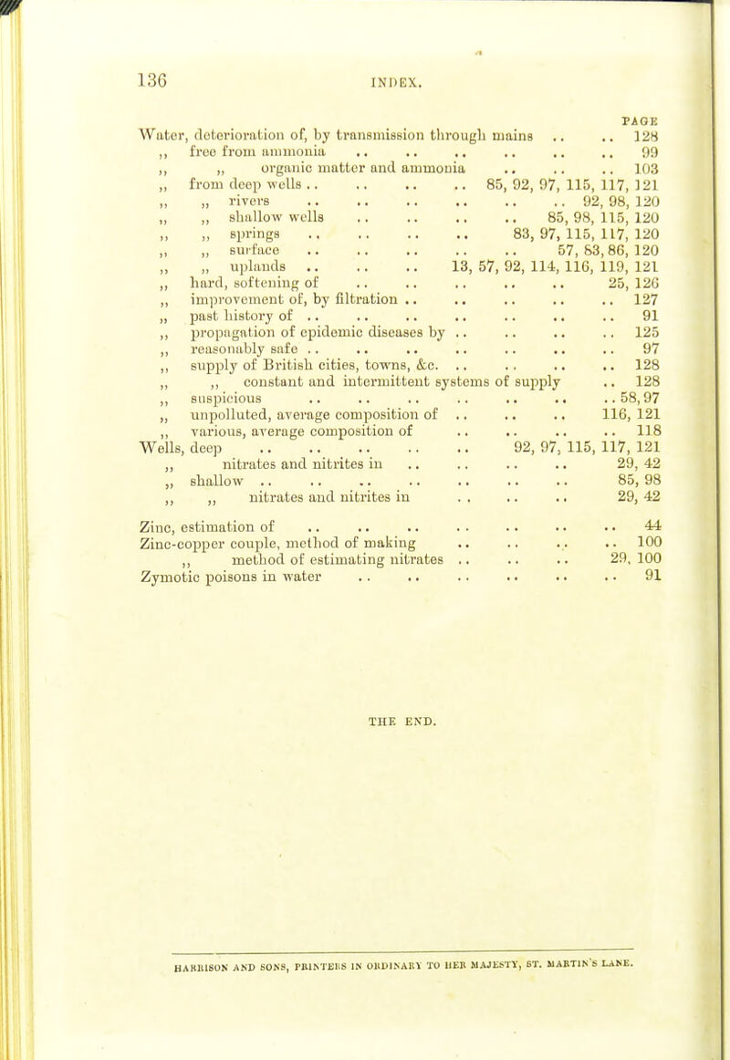 PAGE Water, deterioration of, by transmission through mains .. .. 128 „ free from ammonia .. .. .. .. .. .. 99 ,, „ organic matter and ammonia .. .. .. 103 „ from deep wells 85,92,97,115,117,121 „ „ rivers 92, 98, 120 „ shallow wells 85, 98, 115, 120 „ Bprings 83, 97, 115,117,120 „ surface 57,83,86,120 „ uplands 13, 57, 92, 114, 116, 119, 121 ,, hard, softening of .. .. .. .. .. 25, 12G ,, improvement of, by filtration .. .. .. .. .. 127 „ past history of .. .. .. .. .. .. .. 91 ,, propagation of epidemic diseases by .. .. .. .. 125 ,, reasonably safe .. .. .. ■. .. .. .. 97 ,, supply of British cities, towns, &c. .. . . .. .. 128 „ „ constant and intermittent systems of supply .. 128 ,, suspicious .. .. .. .. .. .. ..58,97 „ unpolluted, average composition of .. .. .. 116, 121 ,, various, average composition of .. .. .. .. 118 Wells, deep 92, 97, 115, 117, 121 ,, nitrates and nitrites in .. .. .. 29, 42 „ shallow .. .. .. .. .. .. .. 85, 98 ,, „ nitrates and nitrites in .. .. .. 29,42 Zinc, estimation of .. .. .. . . .. .. .. 44 Zinc-copper couple, method of making .. .. ... .. 100 ,, method of estimating nitrates .. .. .. 29,100 Zymotic poisons in water . . .. . . .. .. .. 91 THE END. HARBISON AND SONS, PRINTERS IN ORDINARY TO HER MAJESTY, ST. MARTINS LANE.