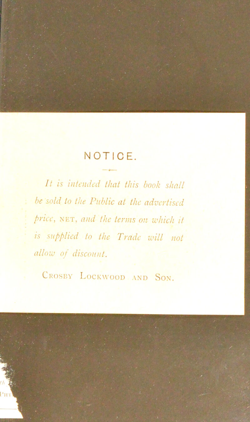 NOTICE. It is intended that this book shall be sold to the Public at the advertised price, net, and the terms on which it is supplied to the Prado will not allow oj discount. Crosby Lockwood and Son.