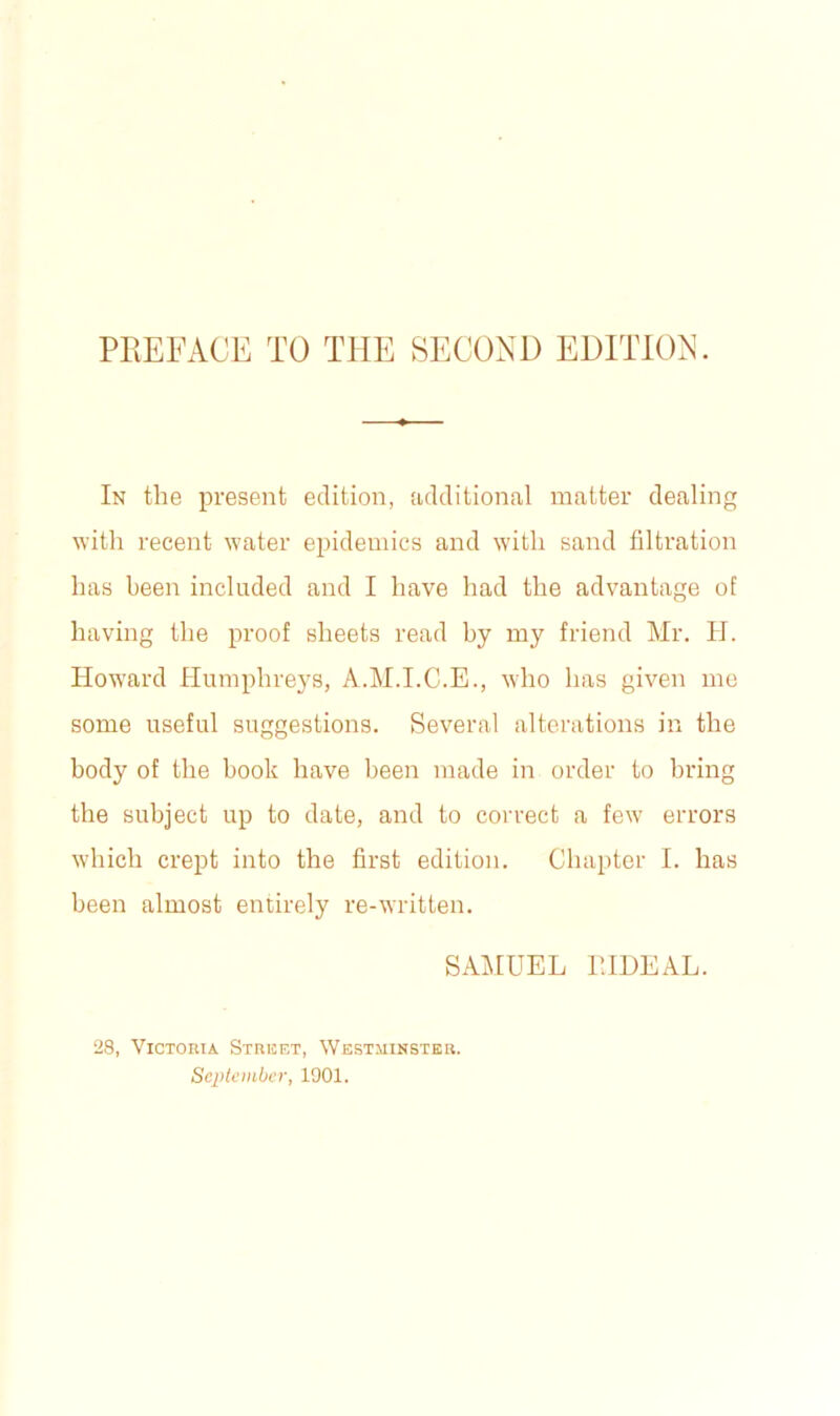 PKEFACE TO THE SECOND EDITION. In the present edition, additional matter dealing with recent water epidemics and with sand filtration has been included and I have had the advantage of having the proof sheets read by my friend Mr. H. Howard Humphreys, A.M.I.C.E., who has given me some useful suggestions. Several alterations in the body of the book have been made in order to bring the subject up to date, and to correct a few errors which crept into the first edition. Chapter I. has been almost entirely re-written. SAMUEL EEDEAL. 28, Victoria Street, Westminster. September, 1901.