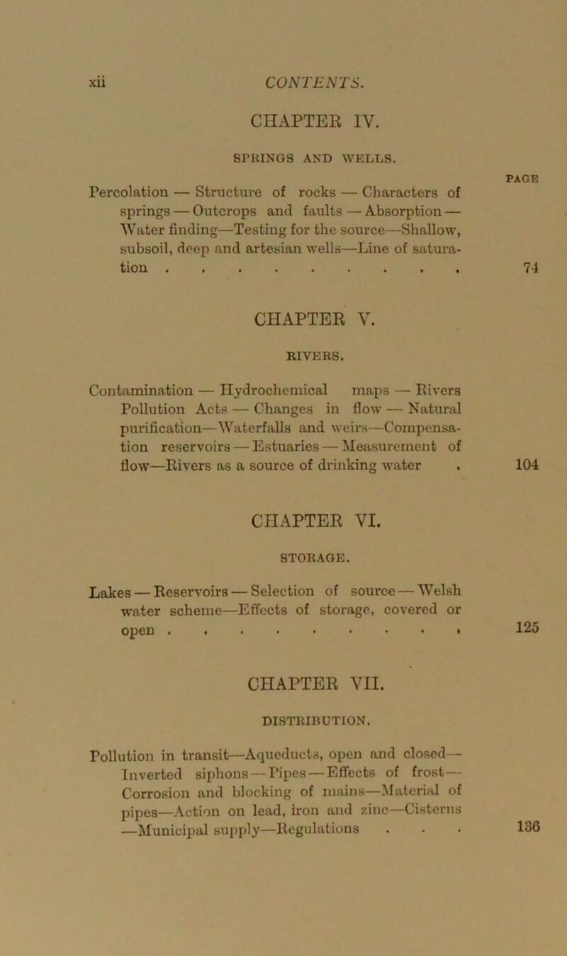 CHAPTER IV. SPRINGS AND WELLS. Percolation — Structure of rocks — Characters of springs — Outcrops and faults — Absorption — Water finding—Testing for the source—Shallow, subsoil, deep and artesian wells—Line of satura- tion CHAPTER V. RIVERS. Contamination — Hydrochemical maps — Rivers Pollution Acts — Changes in flow — Natural purification—Waterfalls and weirs—Compensa- tion reservoirs — Estuaries — Measurement of flow—Rivers as a source of drinking water CHAPTER VI. STORAGE. Lakes — Reservoirs — Selection of source — Welsh water scheme—Effects of storage, covered or open CHAPTER VII. DISTRIRUTION. Pollution in transit—Aqueducts, open and closed— Inverted siphons — Pipes—Effects of frost — Corrosion and blocking of mains—Material of pipes—Action on lead, iron and zinc—Cisterns —Municipal supply—Regulations