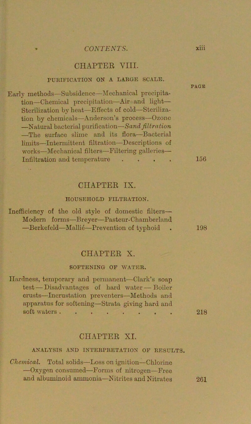 CHAPTER VIII. PURIFICATION ON A LARGE SCALE. PAGE Early methods—Subsidence—Mechanical precipita- tion—Chemical precipitation—Air and light— Sterilization by heat—Effects of cold—Steriliza- tion by chemicals—Anderson’s process—Ozone —Natural bacterial purification—Sand filtration —The surface slime and its flora—Bacterial limits—Intermittent filtration—Descriptions of works—Mechanical filters—Filtering galleries— Infiltration and temperature .... 156 CHAPTER IX. HOUSEHOLD FILTRATION. Inefficiency of the old style of domestic filters— Modern forms—Breyer—Pasteur-Chamberland —Berkefcld—Malli<5—Prevention of typhoid . 198 CHAPTER X. SOFTENING OF WATER. Hardness, temporary and permanent—Clark’s soap test — Disadvantages of hard water — Boiler crusts—Incrustation preventers—Methods and apparatus for softening—Strata giving hard and soft waters 218 CHAPTER XI. ANALYSIS AND INTERPRETATION OF RESULTS. Chemical. Total solids—Loss on ignition—Chlorine —Oxygen consumed—Forms of nitrogen—Free and albuminoid ammonia—Nitrites and Nitrates 261