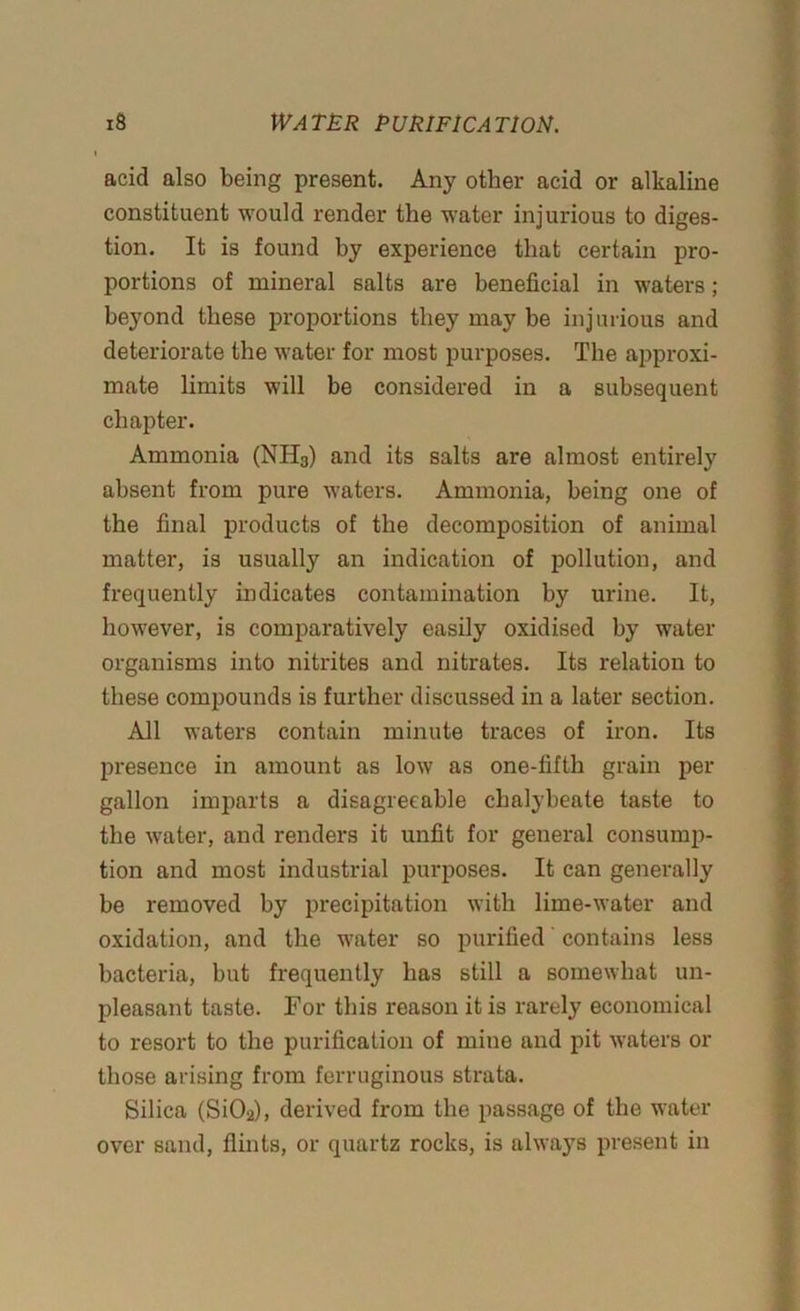 acid also being present. Any other acid or alkaline constituent would render the water injurious to diges- tion. It is found by experience that certain pro- portions of mineral salts are beneficial in waters; beyond these proportions they may be injurious and deteriorate the water for most purposes. The approxi- mate limits will be considered in a subsequent chapter. Ammonia (NH3) and its salts are almost entirely absent from pure waters. Ammonia, being one of the final products of the decomposition of animal matter, is usually an indication of pollution, and frequently indicates contamination by urine. It, however, is comparatively easily oxidised by water organisms into nitrites and nitrates. Its relation to these compounds is further discussed in a later section. All waters contain minute traces of iron. Its presence in amount as low as one-fifth grain per gallon imparts a disagreeable chalybeate taste to the water, and renders it unfit for general consump- tion and most industrial purposes. It can generally be removed by precipitation with lime-water and oxidation, and the water so purified contains less bacteria, but frequently has still a somewhat un- pleasant taste. For this reason it is rarely economical to resort to the purification of mine and pit waters or those arising from ferruginous strata. Silica (Si02), derived from the passage of the water over sand, flints, or quartz rocks, is always present in