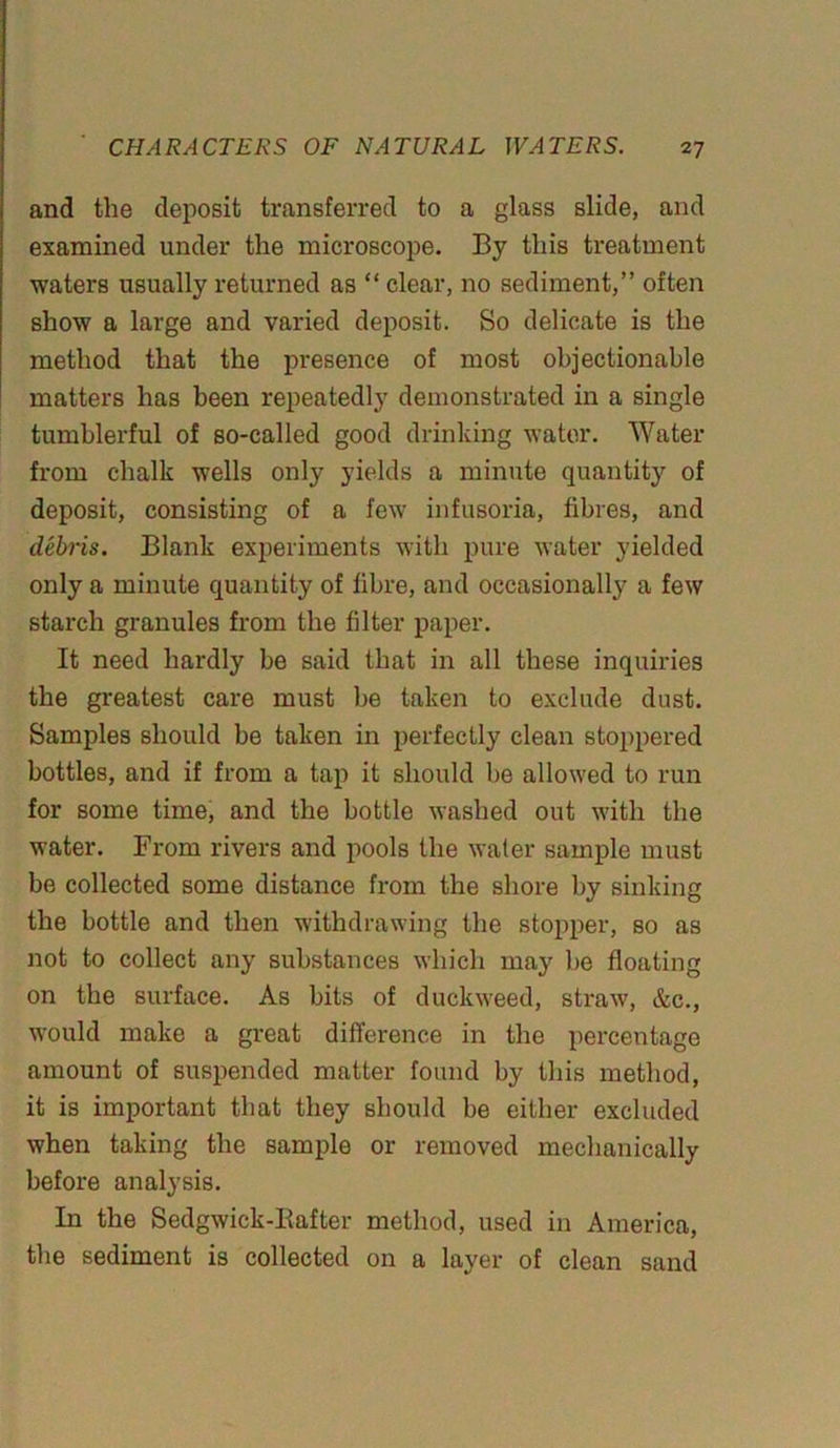 and the deposit transferred to a glass slide, and examined under the microscope. By this treatment waters usually returned as “ clear, no sediment,” often show a large and varied deposit. So delicate is the method that the presence of most objectionable matters has been repeatedly demonstrated in a single tumblerful of so-called good drinking water. Water from chalk wells only yields a minute quantity of deposit, consisting of a few infusoria, fibres, and debris. Blank experiments with pure water yielded only a minute quantity of fibre, and occasionally a few starch granules from the filter paper. It need hardly be said that in all these inquiries the greatest care must be taken to exclude dust. Samples should be taken in perfectly clean stoppered bottles, and if from a tap it should be allowed to run for some time, and the bottle washed out with the water. From rivers and pools the water sample must be collected some distance from the shore by sinking the bottle and then withdrawing the stopper, so as not to collect any substances which may be floating on the surface. As bits of duckweed, straw, &c., would make a great difference in the percentage amount of suspended matter found by this method, it is important that they should be either excluded when taking the sample or removed mechanically before analysis. In the Sedgwick-Bafter method, used in America, the sediment is collected on a layer of clean sand