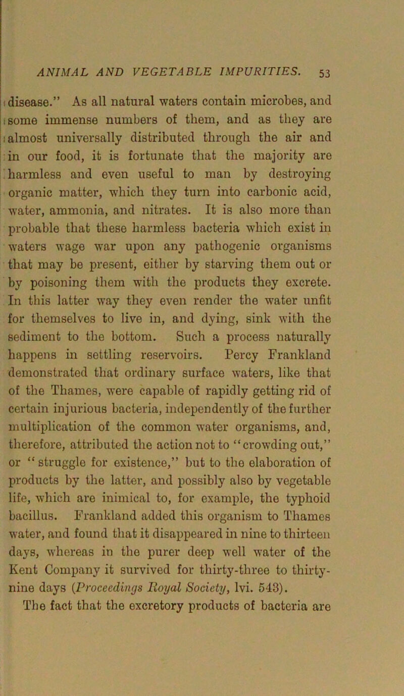 disease.” As all natural waters contain microbes, and isome immense numbers of them, and as they are ; almost universally distributed through the air and in our food, it is fortunate that the majority are harmless and even useful to man by destroying organic matter, which they turn into carbonic acid, water, ammonia, and nitrates. It is also more than probable that these harmless bacteria which exist in waters wage war upon any pathogenic organisms that may be present, either by starving them out or by poisoning them with the products they excrete. In this latter way they even render the water unfit for themselves to live in, and dying, sink with the sediment to the bottom. Such a process naturally happens in settling reservoirs. Percy Frankland demonstrated that ordinary surface waters, like that of the Thames, were capable of rapidly getting rid of certain injurious bacteria, independently of the further multiplication of the common water organisms, and, therefore, attributed the action not to “crowding out,” or “struggle for existence,” but to the elaboration of products by the latter, and possibly also by vegetable life, which are inimical to, for example, the typhoid bacillus. Frankland added this organism to Thames water, and found that it disappeared in nine to thirteen days, whereas in the purer deep well water of the Kent Company it survived for thirty-three to thirty- nine days (Proceedings Royal Society, lvi. 543). The fact that the excretory products of bacteria are