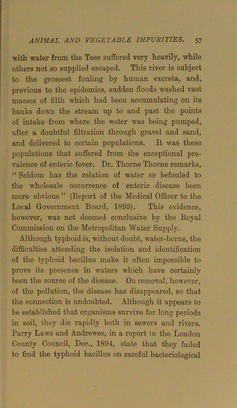 with water from the Tees suffered very heavily, while others not so supplied escaped. This river is subject to the grossest fouling by human excreta, and, previous to the epidemics, sudden floods washed vast masses of filth which had been accumulating on its banks down the stream up to and past the points of into,ke from where the water was being pumped, after a doubtful filtration through gravel and sand, and delivered to certain populations. It was these populations that suffered from the exceptional pre- valence of enteric fever. Dr. Thorne Thorne remarks, “ Seldom has the relation of water so befouled to the wholesale occurrence of enteric disease been more obvious ” (Report of the Medical Officer to the Local Government Board, 1893). This evidence, however, was not deemed conclusive by the Boyal Commission on the Metropolitan Water Supply. Although typhoid is, without doubt, water-borne, the difficulties attending the isolation and identification of the typhoid bacillus make it often impossible to prove its presence in waters which have certainly been the source of the disease. On removal, however, of the pollution, the disease has disappeared, so that the connection is undoubted. Although it appears to be established that organisms survive for long periods in soil, they die rapidly both in sewers and rivers. Parry Laws and Andrewes, in a report to the London County Council, Dec., 1894, state that they failed to find the typhoid bacillus on careful bacteriological