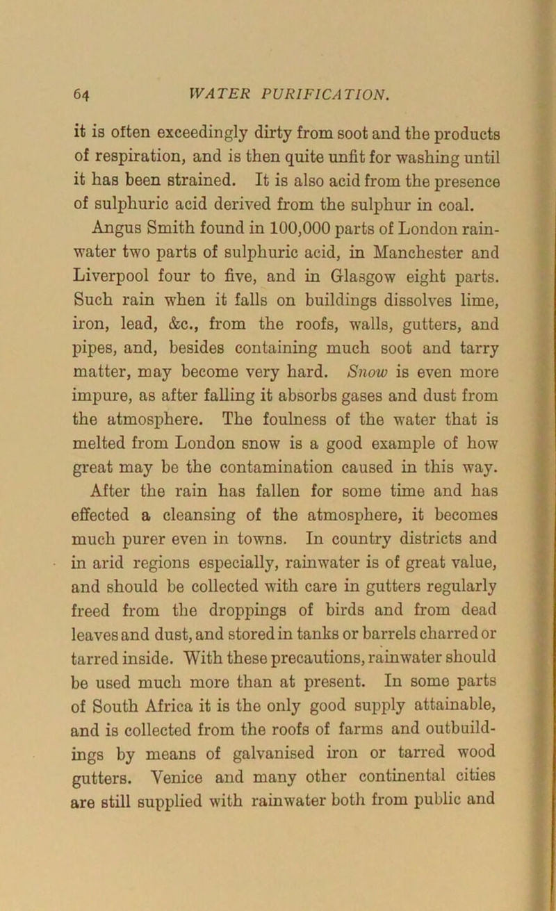 it is often exceedingly dirty from soot and the products of respiration, and is then quite unfit for washing until it has been strained. It is also acid from the presence of sulphuric acid derived from the sulphur in coal. Angus Smith found in 100,000 parts of London rain- water two parts of sulphuric acid, in Manchester and Liverpool four to five, and in Glasgow eight parts. Such rain when it falls on buildings dissolves lime, iron, lead, &c., from the roofs, walls, gutters, and pipes, and, besides containing much soot and tarry matter, may become very hard. Snow is even more impure, as after falling it absorbs gases and dust from the atmosphere. The foulness of the water that is melted from London snow is a good example of how great may be the contamination caused in this way. After the rain has fallen for some time and has effected a cleansing of the atmosphere, it becomes much purer even in towns. In country districts and in arid regions especially, rainwater is of great value, and should be collected with care in gutters regularly freed from the droppings of birds and from dead leaves and dust, and stored in tanks or barrels charred or tarred inside. With these precautions, rainwater should be used much more than at present. In some parts of South Africa it is the only good supply attainable, and is collected from the roofs of farms and outbuild- ings by means of galvanised iron or tarred wood gutters. Venice and many other continental cities are still supplied with rainwater both from public and