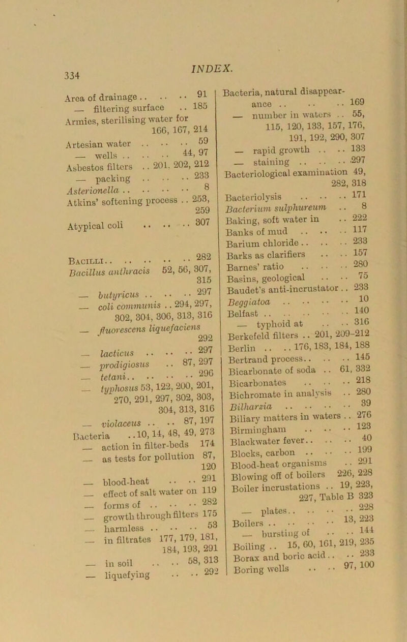 Area of drainage 91 — filtering surface .. 185 Armies, sterilising water for 1GG, 1G7, 214 Artesian water — wells .. Asbestos filters — packing Asterionclla 59 .. 44, 97 201. 202, 212 ..233 .. 8 Atkins’ softening process .. 253, 259 Atypical coli 3®^ Bacilli 282 Bacillus anthracis 52, 5G, 307, 315 — btdyricus 297 coli communis .. 294, 291, 302, 304, 30G, 313, 31G fluorcsccns liquefacicns 292 — lacticus 297 nrodwiosus .. 87,297 _ tetani 290 typhosus 53,122, 200, 201, 270, 291, 297, 302, 303, 304, 313, 31G — violaceus .. • • 87,197 Bacteria • .10,14> 48, 49, 273 _ action in filter-beds 174 as tests for pollution 87, 120 — blood-heat • • • • 291 _ effect of salt water on 119 — forms of .. • • • • 282 growth through filters 175 — harmless 53 in filtrates 177, 179, 181, 184, 193, 291 — in soil . • • • 58, 313 — liquefying •• •• 292 Bacteria, natural disappear- ance .. • • •• 189 — number in waters .. 55, 115, 120,133, 157,17G, 191, 192, 290, 307 — rapid growth .. .. 133 — staining -297 Bacteriological examination 49, 282, 318 Bacteriolysis 171 Bacterium sulphureum .. 8 Baking, soft water in .. 222 Banks of mud H7 Barium chloride 233 Barks as clarifiers .. .. 157 Barnes’ ratio 280 Basins, geological .. .. 7o Baudet's anti-incrustator .. 233 Beggiatoa 1® Belfast I40 — typhoid at .. • • 31G Berkcfeld filters .. 201, 209-212 Berlin .. . ■ 176,183, 184, 188 Bertrand process 145 Bicarbonate of soda .. 61, 332 Bicarbonates 218 Bichromate in analysis .. 280 Bilharzia, 88 Biliary matters in waters .. 276 Birmingham 223 Blackwater fever 40 Blocks, carbon 199 Blood-heat organisms .. 291 Blowing off of boilers 22G, 228 Boiler incrustations .. 19, 223, 227, Table B 323 — plates 228 Boilers 13, — bursting of • • • • 144 Boiling .. 15, 60, 161, 219, 235 Borax and boric acid .. • • 233 Boring wells . • • • 97, 100