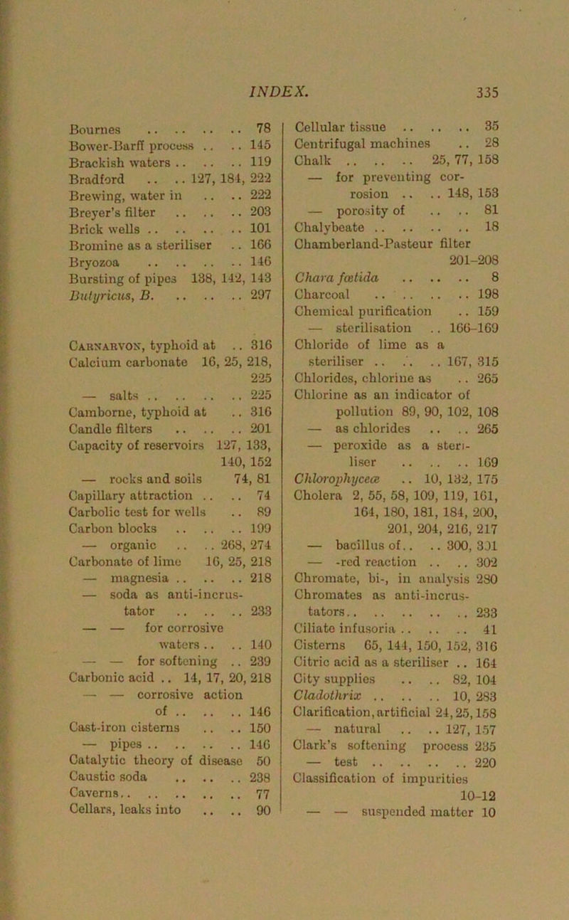 Bournes 78 Bower-Barff process .. .. 145 Brackish waters 119 Bradford .. .. 127, 184, 22-2 Brewing, water in .. .. 222 Breyer’s filter 203 Brick wells 101 Bromine as a steriliser .. 166 Bryozoa 146 Bursting of pipes 138, 142, 143 Butyricus, B 297 Carxarvox, typhoid at .. 316 Calcium carbonate 16, 25, 218, 225 — salts 225 Camborne, typhoid at .. 316 Candle filters 201 Capacity of reservoirs 127, 133, 140, 152 — rocks and soils 74, 81 Capillary attraction .. .. 74 Carbolic test for wells .. 89 Carbon blocks 199 — organic .. .. 268, 274 Carbonate of lime 16, 25, 218 — magnesia 218 — soda as anti-incrus- tator 233 — — for corrosive waters .. .. 140 — — for softening .. 239 Carbonic acid .. 14, 17, 20, 218 — — corrosive action of 146 Cast-iron cisterns .. .. 150 — pipes 146 Catalytic theory of disease 50 Caustic soda 238 Caverns 77 Cellars, leaks into .. .. 90 Cellular tissue 35 Centrifugal machines .. 28 Chalk 25, 77, 158 — for preventing cor- rosion .. .. 148, 153 — porosity of .. .. 81 Chalybeate 18 Chamberland-Pasteur filter 201-208 Chara feetida 8 Charcoal 198 Chemical purification .. 159 — sterilisation .. 166-169 Chloride of lime as a steriliser .. .. 167, 315 Chlorides, chlorine as .. 265 Chlorine as an indicator of pollution 89, 90, 102, 108 — as chlorides .. .. 265 — peroxide as a steri- liser 169 Chlorophycece .. 10, 132, 175 Cholera 2,55,58,109,119,161, 164, 180, 181, 184, 200, 201, 204, 216, 217 — bacillus of.. .. 300, 3J1 — -red reaction .. .. 302 Chromate, hi-, in analysis 280 Chromates as anti-incrus- tators 233 Ciliate infusoria 41 Cisterns 65, 144, 150, 152, 316 Citric acid as a steriliser .. 164 City supplies .. .. 82, 104 Cladothrix 10, 283 Clarification,artificial 24,25,158 — natural .. .. 127, 157 Clark’s softening process 235 — test 220 Classification of impurities 10-12 — — suspended matter 10