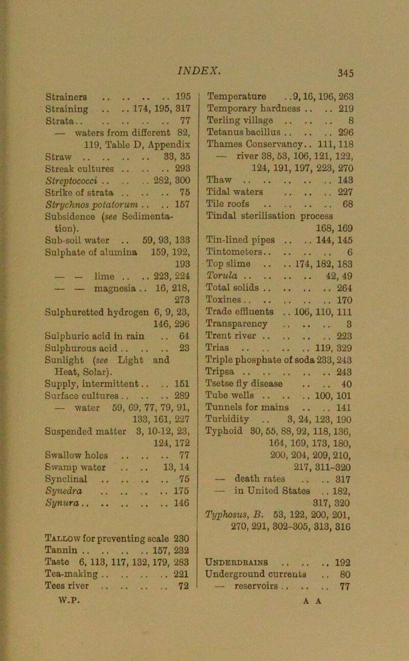 Strainers 195 Straining .. .. 174, 195, 317 Strata 77 — waters from different 82, 119, Table D, Appendix Straw 33, 35 Streak cultures 293 Streptococci 282, 300 Strike of strata 75 Strychnos potatorum .. .. 157 Subsidence (see Sedimenta- tion). Sub-soil water .. 59, 93, 133 Sulphate of alumina 159, 192, 193 — — lime .. .. 223, 224 — — magnesia .. 16, 218, 273 Sulphuretted hydrogen 6, 9, 23, 146, 296 Sulphuric acid in rain .. 64 Sulphurous acid 23 Sunlight (see Light and Heat, Solar). Supply, intermittent.. .. 151 Surface cultures 289 — water 59, 69, 77, 79, 91, 133, 161, 227 Suspended matter 3, 10-12, 23, 124, 172 Swallow holes 77 Swamp water .. .. 13,14 Synclinal 75 Synedra 175 Synura 146 Tallow for preventing scale 230 Tannin 157, 232 Taste 6. 113, 117, 132,179, 283 Tea-making 221 Tees river 72 Temperature .. 9,16,196,263 Temporary hardness .. .. 219 Terling village 8 Tetanus bacillus 296 Thames Conservancy.. Ill, 118 — river 38, 53, 106,121, 122, 124, 191,197, 223, 270 Thaw 143 Tidal waters 227 Tile roofs 68 Tindal sterilisation process 168, 169 Tin-lined pipes .. .. 144,145 Tintometers 6 Top slime .. .. 174, 182, 183 Torula 42, 49 Total solids 264 Toxines 170 Trade effluents .. 106, 110, 111 Transparency 3 Trent river 223 Trias 119, 329 Triple phosphate of soda 233,243 Tripsa 243 Tsetse fly disease .. .. 40 Tube wells 100, 101 Tunnels for mains .. .. 141 Turbidity .. 3, 24, 123, 190 Typhoid 30, 55, 88, 92, 118,136, 164, 169, 173, 180, 200, 204, 209, 210, 217, 311-320 — death rates .. .. 317 — in United States .. 182, 317, 320 Typhosus, B. 53, 122, 200, 201, 270, 291, 302-305, 313, 316 Undekdbains 192 Underground currents .. 80 — reservoirs 77 W.P. A A