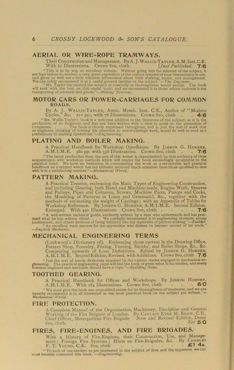 AERIAL OR WIRE-ROPE TRAMWAYS. Their Construction and Management. By A. J.Walms-Tayler, A.M.Inst.C.E. With 81 Illustrations. Crown 8vo, doth. [Just Published. 7/6  This is in its way an excellent volume. Without going into the minutiae of the subject, it yet lays before its readers a very good exposition of the various systems of rope transmission in use, and gives as well not a little valuable information about their working, repair, and management. We can safely recommend it as a useful general treatise on the subject.—7/nr Engineer. “ Mr. Taylcr has treated the subject as concisely as thoroughness would permit. The l>ook will rank with the best on this useful topic, and we recommend it to those whose business is the transporting of minerals and goods.—Mining yonmai. MOTOR CARS OR POWER-CARRIAGES FOR COMMON ROADS. By A. J. Wallis-Tayler, Assoc. Memb. Inst. C.E., Author of “Modern Cycles,” &c. 212 pp., with 76 Illustrations. Crown 8vo, cloth . . 4/6  Mr. Wallis-Tayler's book is a welcome addition to the literature of the subject, as it is the production of an Engineer, and has not been written with a view to assist in the promotion of companies. . . . The book is clearly expressed throughout, and is just the sort of work that an engineer, thinking of turning his attention to mot or Carriage work, would do well to read as a preliminary to starting operations.—Engineering. PLATING AND BOILER MAKING. A Practical Handbook for Workshop Operations. By Joseph G. Horner. A.M.I.M.E. 380 pp. with 338 Illustrations. Crown 8vo, cloth . . 7/6  The latest production from the pen of this writer is characterised by that evidence of close acquaintance with workshop methods which will render the book exceedingly acceptable to the practical hand. We have no hesitation in commending the work as a serviceable and practical handbook on a subject which has not hitherto received much attention from those qualified to deal with it in a satisfactory manner.”—Mechanical World. PATTERN MAKING. A Practical Treatise, embracing the Main Types of Engineering Construction, and including Gearing, both Hand and Machine-made, Engine Work, Sheaves and Pulleys, Pipes and Columns, Screws, Machine Parts, Pumps and Cocks, the Moulding of Patterns in Loam and Greensand, &c., together with the methods of estimating the weight of Castings; with an Appendix of Tables for Workshop Reference. By Joseph G. Horner, A.M.I.M.E. Second Edition. Enlarged. With 450 Illustrations. Crown 8vo, cloth .... 7/6 A well-written technical guide, evidently written by a man who understands and has prac- tised what he has written about. . . . We cordially recommend it to engineering students, young Journeymen, and others desirous of l>eing initiated into the mysteries of pattern-making.—BuiIdtr, An excellent vadc tnecurn for the apprentice who desires to become master of his trade. —English Mechanic. MECHANICAL ENGINEERING TERA1S (Lockwood’s Dictionary of). Embracing those current in the Drawing Office, Pattern Shop, Foundry, Fitting, Turning, Smiths’, and Boiler Shops, &c., &c. Comprising upwards of 6,000 Definitions. Edited by Joseph G. Horner, A.M.I.M.E. Second Edition, Revised, with Additions. Crown 8vo, cloth 7/6 Just the sort of handy dictionary required by the various trades engaged in mechanical en- gineering. The practical engineering pupil will find the book of great value in 11 is studies, and every foreman engineer and mechanic should have a copy.—Building New. TOOTHED GEARING. A Practical Handbook for Offices and Workshops. By Joseph Hornrf, A.M.I.M.E. With 184 Illustrations. Crown 8vo, cloth . . .60  We must give the l»ook our unqualified praise for its thoroughness of treatment, and we can heartily recommend it to all interested as the most practical book on the subject yet written. — Mechanical World. FIRE PROTECTION. A Complete Manual of the Organisation, Machinery, Discipline and General Working of the Fire Brigade of London. By Captain Eyre M. Shaw, C.B., Chief Officer, Metropolitan Fire Brigade New and Revised Edition, Demy 8vo, cloth. Net SIO FIRES, FIRE-ENGINES, AND FIRE BRIGADES. With a History of Fire-Engines, their Construction, Use, and Manage- ment; Foreign Fire Systems; Hints on Fire-Brigades, &c. By ( hari.bs F. T. Young, C.E. 8vo, cloth £1 4s.  To such of our readers as arc interested in the subject of fires and fire apparatus we can nost heartily commend this book.’’—Engineering.