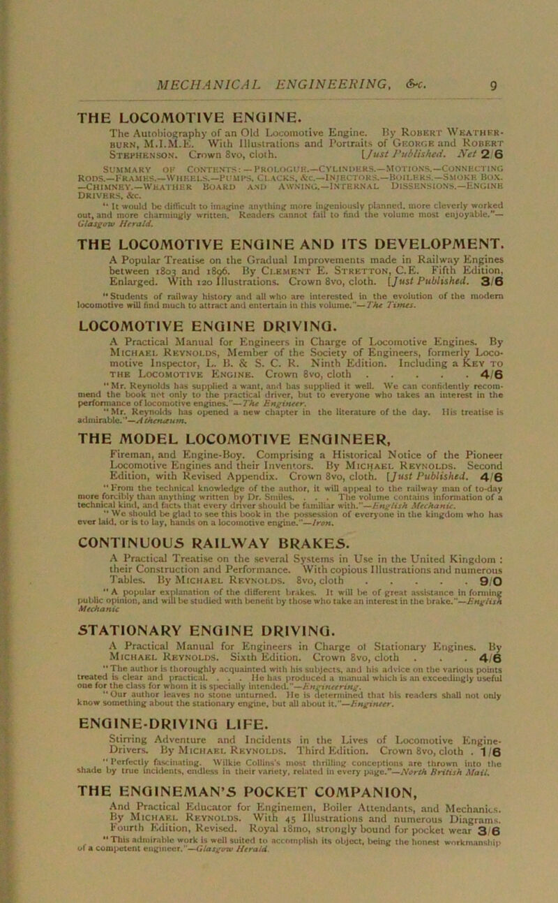 THE LOCOMOTIVE ENGINE. The Autobiography of an Old Locomotive Engine. By Robert Weather- burn, M.I.M.E. With Illustrations and Portraits of George and Robert Stephenson. Crown 8vo, cloth. [Just Published. Net 2 6 Summary of Contents: — Prologue.—Cylinders.—Motions.—Connecting Rons.—Frames.—wheels.—pumps. Clacks. See.—Injectors.—Boilers — Smoke Box. —Chimney.—weather Board and Awning.—Internal Dissensions.—Engine Drivers, &c. “ It would lie difficult to imagine anything more ingeniously planned, more cleverly worked out, and more charmingly written. Readers cannot faii to find the volume most enjoyable.”— Glasgow Herald. THE LOCOMOTIVE ENGINE AND ITS DEVELOPMENT. A Popular Treatise on the Gradual Improvements made in Railway Engines between 1803 and 1896. By Clement E. Strktton, C.E. Fifth Edition, Enlarged. With 120 Illustrations. Crown 8vo, cloth. [Just Published. 3/6  Students of railway history and all who are interested in the evolution of the modem locomotive will find much to attract and entertain in this volume.'—7'A* Times. LOCOMOTIVE ENGINE DRIVING. A Practical Manual for Engineers in Charge of Locomotive Engines. By Michael Reynolds, Member of the Society of Engineers, formerly Loco* motive Inspector, I.. B. & S. C. R. Ninth Edition. Including a Key to the Locomotive Engine. Crown 8vo, cloth 4 6 Mr. Reynolds has supplied a want, and has supplied it well. We can confidently recom- mend the book not only to the practical driver, but to everyone who takes an interest in the performance of locomotive engines.—The Engineer. Mr. Reynolds has opened a new chapter in the literature of the day. His treatise is admirable.’—.<4 thetueum. THE MODEL LOCOMOTIVE ENGINEER, Fireman, and Engine-Boy. Comprising a Historical Notice of the Pioneer Locomotive Engines and their Inventors. By Michael Reynolds. Second Edition, with Revised Appendix. Crown 8vo, cloth. [Just Published. 4- 6  From the technical knowledge of the author, it will appeal to the railway man of to-day more forcibly than anything written by Dr. Smiles. . . . The volume contains information of a technical kind, and facts that every driver should be familiar with.—English Mechanic.  Wc should be glad to see this book in the possession of everyone in the kingdom who has ever laid, or is to lay, hands on a locomotive engine.—Iron. CONTINUOUS RAILWAY BRAKES. A Practical Treatise on the several Systems in Use in the United Kingdom : their Construction and Performance. With copious Illustrations and numerous Tables. By Michael Reynolds. 8vo, cloth 9/0  A popular explanation of the different brakes. It will lie of great assistance in forming public opinion, and will be studied with benefit by those who take an interest in the brake.—English Mechanic STATIONARY ENGINE DRIVING. A Practical Manual for Engineers in Charge of Stationary Engines. By Michael Reynolds. Sixth Edition. Crown 8vo, cloth . 4/6  The author is thoroughly acquainted with his subjects, and his advice on the various points treated is clear and practical. . . . He has produced a manual which is an exceedingly useful one for the class for whom it is specially intended.—Engineering. Our author leaves no stone unturned. JIc is determined that his readers shall not only know something about the stationary engine, but all about it.—Engineer. ENGINE-DRIVING LIFE. Stiiring Adventure and Incidents in the Lives of Locomotive Engine- Drivers. By Michael Reynolds. Third Edition. Crown 8vo, cloth . 1/6  Perfectly fascinating. Wilkie Collins's most thrilling conceptions are thrown into the shade by true incidents, endless in their variety, related in every page.”—North British Mail. THE ENGINEMAN’S POCKET COMPANION, And Practical Educator for Enginetnen, Boiler Attendants, and Mechanics. By Michael Reynolds. With 45 Illustrations and numerous Diagrams. Fourth Edition, Revised. Royal t8nio, strongly bound for pocket wear 3,6  Tills admirable work is well suited to accomplish its object, being tile honest workmanship ol a competent engineer.—Glasgow Herald.