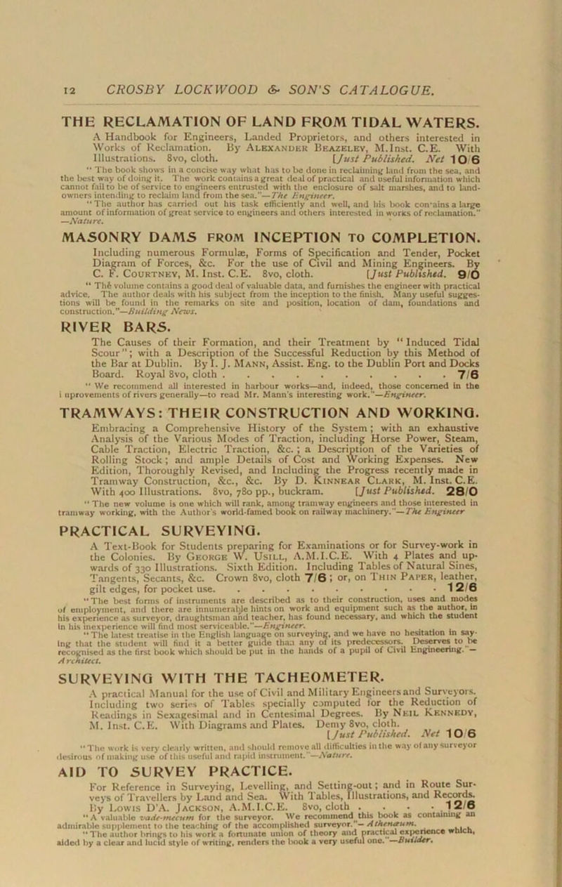 THE RECLAMATION OF LAND FROM TIDAL WATERS. A Handbook for Engineers, Landed Proprietors, and others interested in Works of Reclamation. By Alexander Beazelev, M.Inst. C.E. With Illustrations. 8vo, cloth. [.Just Published. Net 10/6  The book shows in a concise way what has to be done in reclaiming land from the sea, and the best way of doing it. The work contains a great deal of practical and useful information which cannot fail to he of service to engineers entrusted with the enclosure of salt marshes, and to land- owners intending to reclaim land from the sea.—The Engineer. “The author has carried out his task efficiently and well, and his book con'ains a large amount of information of great service to engineers and others interested in works of reclamation.” —Nature. MASONRY DAMS FROAl INCEPTION To COMPLETION. Including numerous Formulas, Forms of Specification and Tender, Pocket Diagram of Forces, &c. For the use of Civil and Mining Engineers. By C. F. Courtney, M. Inst. C.E. 8vo, cloth. [Just Published. 9/0 “ Th& volume contains a good deal of valuable data, and furnishes the engineer with practical advice. The author deals with his subject from the inception to the finish. Many useful sugges- tions will be found in the remarks on site and position, location of dam, foundations and construction.—Building News. RIVER BARS. The Causes of their Formation, and their Treatment by “ Induced Tidal Scour”; with a Description of the Successful Reduction by this Method of the Bar at Dublin. By I. J. Mann, Assist. Eng. to the Dublin Port and Docks Board. Royal 8vo, cloth 7/6 “ We recommend all interested in harbour works—and, indeed, those concerned in the i nprovements of rivers generally—to read Mr. Mann's interesting work.—Engineer. TRAMWAYS: THEIR CONSTRUCTION AND WORKINQ. Embracing a Comprehensive History of the System; with an exhaustive Analysis of the Various Modes of Traction, including Horse Power, Steam, Cable Traction, Electric Traction, &c. ; a Description of the Varieties of Rolling Stock; and ample Details of Cost and Working Expenses. New Edition, Thoroughly Revised, and Including the Progress recently made in Tramway Construction, &c., &c. By D. Kinnear Clark, M. Inst. C. E. With 400 Illustrations. 8vo, 780 pp., buckram. [Just Published. 28/0 “ The new volume is one which will rank, among tramway engineers and those interested in tramway working, with the Author's world-famed book on railway machinery.The Engineer PRACTICAL SURVEYING. A Text-Book for Students preparing for Examinations or for Survey-work in the Colonies. By George W. Usill, A.M.I.C.E. With 4 Plates and up- wards of 330 Illustrations. Sixth Edition. Including Tables of Natural Sines, Tangents, Secants, &c. Crown 8vo, cloth 7/0 J or, on Thin Paper, leather, gilt edges, for pocket use 1 2/6 “The best forms of instruments are described as to their construction, uses and modes of employment, and there are innumerable hints on work and equipment such as the author, In his experience as surveyor, draughtsman and teacher, has found necessary, and which the student In hLs inexperience will find most serviceable.”—Engineer. ... “The latest treatise in the English language on surveying, and we have no hesitation in say- ing that the student will find it a better guide than any of its predecessors. Deserves to be recognised as the first book which should be put ill the hands of a pupil of Civil Engineering. — A rchitect. SURVEYING WITH THE TACHEOMETER. A practical Manual for the use of Civil and Military Engineers and Surveyors. Including two series of Tables specially computed lor the Reduction of Readings in Sexagesimal and in Centesimal Degrees. By Neil Kennedy, M. Inst. C.E. With Diagrams and Plates. Demy 8vo, cloth. [Just Published. Net 10 6 “The work is very clearly written, and should remove all difficulties in the way of any surveyor desirous of making use of this useful and rapid instrument.—Nature. AID TO SURVEY PRACTICE. For Reference in Surveying, Levelling, and Setting-out; and in Route Sur- veys of Travellers by Land and Sea. With lables, Illustrations, and Records. lly Lowis D'A. Jackson, A.M.I.C.E. 8vo, cloth . • • 12/6 “A valuable vade-mecum for the surveyor. We recoimnend^this book as containing an admirable supplement to the teaching of the accomplished surveyor. — Athenaum. “The author brings to his work a fortunate union of theory and practical experience wtucn, aided by a clear and lucid style of writing, renders the book a very useful one. Builder.