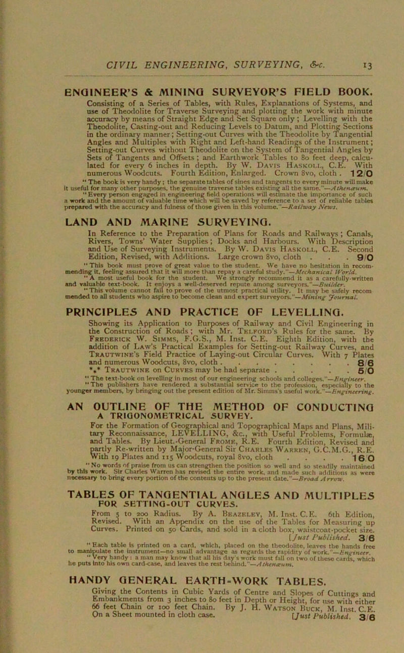 ENGINEER’S & MINING SURVEYOR’S FIELD BOOK. Consisting of a Scries of Tables, with Rules, Explanations of Systems, and use of Theodolite for Traverse Surveying and plotting the work with minute accuracy by means of Straight Edge and Set Square only ; Levelling with the Theodolite, Casting-out ana Reducing Levels to Datum, and Plotting Sections in the ordinary manner; Setting-out Curves with the Theodolite by Tangential Angles and Multiples with Right and Left-hand Readings of the Instrument; Setting-out Curves without Theodolite on the System of Tangential Angles by Sets of Tangents and Offsets ; and Earthwork Tables to 80 feet deep, calcu- lated for every 6 inches in depth. By W. Davis Haskoll, C.E. With numerous Woodcuts. Fourth Edition, Enlarged. Crown 8vo, cloth . 1 2/0  The book is very handy; the separate tables of sines and tangents to every minute will make it useful for many other purposes, the genuine traverse tables existing all the same.—At/unarurn. “ Every person engaged in engineering field operations will estimate the importance of such a work and the amount of valuable time which will be saved by reference to a set of reliable tables prepared with the accuracy and fulness of those given in this volume.”—Railway Nnus. LAND AND MARINE SURVEYING. In Reference to the Preparation of Plans for Roads and Railways ; Canals, Rivers, Towns' Water Supplies; Docks and Harbours. With Description and Use of Surveying Instruments. By W. Davis Haskoll, C.E. Second Edition, Revised, with Additions. Large crown 8vo, cloth . . 9 0  This book must prove of great value to the student. We have no hesitation in recom- mending it. feeling assured that it will more than repay a careful study.—Mechanical World.  A most useful book for the student. We strongly recommend it as a carefully-written and valuable text-book. It enloys a well-deserved repute among surveyors.—Builder. “This volume cannot fail to prove of the utmost practical utility. It maybe safely recom mended to all students who aspire to become clean and expert surveyors.—Mining journal. PRINCIPLES AND PRACTICE OF LEVELLING. Showing its Application to Purposes of Railway and Civil Engineering in the Construction of Roads ; with Mr. Telford's Rules for the same. By Frederick W. Simms, F.G.S., M. Inst. C.E. Eighth Edition, with the addition of Law's Practical Examples for Setting-out Railway Curves, and Trautwine's Field Practice of Laying-out Circular Curves. With 7 Plates and numerous Woodcuts, 8vo, cloth . 86 *** Trautwine on Curves may be had separate 5/0  The text-book on levelling in most of our engineering schools and colleges.—Engineer. “The publishers have rendered a substantial service to the profession, especially to the younger members, by bringing out the present edition of Mr. Simms's useful work.—Engineering. AN OUTLINE OF THE METHOD OF CONDUCTING A TRIGONOMETRICAL SURVEY. For the Formation of Geographical and Topographical Maps and Plans, Mili- tary Reconnaissance, LEVELLING, &c., with Useful Problems, Formula:, and Tables. By Lieut.-General Frome, R.E. Fourth Edition, Revised and partly Re-written by Major-General Sir Charles Warren, G.C.M.G., R.E. With 19 Plates and 115 Woodcuts, royal 8vo, cloth . . 16 0 •’ No words of praise from us can strengthen the position so well and so steadily maintained by this work. Sir Charles Warren lias revised the entire work, and made such additions as were nocessary to bring every portion of the contents up to the present date.—Broad Arrow. TABLES OF TANGENTIAL ANGLES AND MULTIPLES FOR SETTING-OUT CURVES. From 5 to 200 Radius. By A. Beazeley, M. Inst. C.E. 6th Edition, Revised. With an Appendix on the use of the Tables for Measuring up Curves. Printed on 50 Cards, and sold in a cloth box, waistcoat-pocket size. [Just Published. 3 6  Hach table is printed on a card, which, placed on the theodolite, leaves the hands free to manipulate the instrument—no small advantage as regards the rapidity of work. Engineer. “ Very handy : a man may know that all his day's work must fall on two of these cards, which he puts Into his own card-case, and leaves the rest behind.—Atheneeum. HANDY GENERAL EARTH-WORK TABLES. Giving the Contents in Cubic Yards of Centre and Slopes of Cuttings and Embankments from 3 inches to 80 feet in Depth or Height, for iuse with either 66 feet Chain or too feet Chain. By J. H. Watson Buck, M. Inst C E On a Sheet mounted in cloth case. I Just Published. 3/6