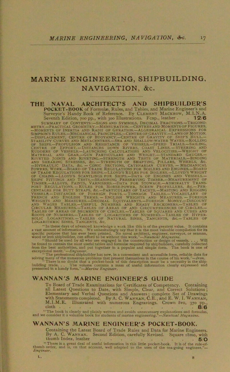 MARINE ENGINEERING, SHIPBUILDING. NAVIGATION, &c. THE NAVAL ARCHITECT’S AND SHIPBUILDER’S POCKET-BOOK of Formulae, Rules, and Tables, and Marine Engineer's and Surveyor’s Handy Book of Reference. By Clement Mackhow, M.I.N.A. Seventh Edition, 700 pp., with 300 Illustrations. Fcap., leather . 1 2/6 Summary of Contents signs and Symbols, Decimal Fractions.—trigono- metry.—Practical Geometry.—Mensuration.—Centres and momentsof Figures. —Moments of Inertia and Radii of Gyration.—Algebraical Expressions for Simpson s rules.—mechanical principles.—CentreofGravity.—Lawsof Motion. —Displacement, Centre of Buoyano’.—Centre of Gravity of ships hull.— Stability Curves and Metacentres.—Sea and Shallow-water Waves.—Rolling OF SHIPS.—PROPULSION AND RESISTANCE OF VESSELS.—SPEED TRIALS.—SAILING, Centre of Effort. — Distances down Rivers, coast Lines. —Steering and rudders of vessels.—Launching calculations and Velocities.—weight of Material and Gear.—Gun Particulars and weight.—Standard Gauges.— Riveted Joints and Riveting.—Strength and Tests of Materials.—Binding and Shearing stresses, &c. — Strength of shafting, Pillars, wheels, &c. —Hydraulic Data, &c. — Conic Sections, Catenarian Curves. — mechanical Powers, work.—Board of Trade Regulations for boilers and engines.—Board of trade Regulations for Ships.—Lloyd's Rules for Boilers.—Lloyd s Weight of Chains.—Lloyd's Scantlings for ships.—Data of Engines and Vessels.— ships' Fittings and Tests.—Seasoning preserving Timber.—Measurement of Timber.—Alloys, Paints, Varnishes.—Data for stowage.—admiralty Trans- port Regulations.— Rules for Horse power, Screw Propellers. Ac.—Per- centages for Butt straps, Sec.—Particulars of Yachts.—Masting and Rigging Vessels.— distances of Foreign ports.—tonnage Tables.—Vocabulary of french and English Terms. — English Weights and Measures. — Foreign weights and Measures.—Decimal Equivalents.—Foreign Money.—Discount and Wages Tables.—Useful Numbers and Ready reckoners.—Tables of Circular Measures.—Tables of areas of and Circumferences of Circles.— Tables of areas of segments of circles.—Tables of squares and Cubes and Roots of Numbers.—Tables op Logarithms of Numbers.—Tables of Hyper- bolic Logarithms.-Tables of Natural sines, Tangents, a-c.—Tables of Logarithmic sines. Tangents, &c.  In these days of advanced knowledge a w ork like this is of the greatest value. It contains a vast amount of information. We unhesitatingly say that it is the most valuable compilation for its specific purpose that has ever been printed. No naval architect, engineer, surveyor, or seaman, wood or iron shipbuilder, can afford to be without this work.''—Nautical Magazine. “ Should be used by all who are engaged in the construction or design of vessels. . . . Will be found to contain the most useful tables and formula; required by shipbuilders, carefully collected from the best authorities, and put together in a popular and simple form. The book is one of exceptional merit.—Engineer.  The professional shipbuilder has now, in a convenient and accessible form, reliable data for solving many of the numerous problems that present themselves in the course of his w-ork.—Iren.  There is no doubt that a pocket-book of this description must be a necessity in the ship- building trade. . . The volume contains a mass of useful information clearly expressed and presented in a handy form.—Marine Engineer. WANNAN’S MARINE ENGINEER’S GUIDE To Board of Trade Examinations for Certificates of Competency. Containing all Latest Questions to Date, with Simple, Clear, and Correct Solutions ; Elementary and Verbal Questions and Answers; complete Set of Drawings with Statements completed. By A. C. Wannan, C.E., and E. W. I. Wannan, M.I.M.E. Illustrated with numerous Engravings. Crown 8vo, 370 pp., cloth 8/6 “The book is clearly and plainly written and avoids unnecessary explanations and formulas, and we consider it a valuable book for students of marine engineering/’—Nautical Magazine. WANNAN’S MARINE ENGINEER’S POCKET-BOOK. Containing the Latest Board of Trade Rules and Data for Marine Engineers. By A. C. Wannan. Second Edition, carefully Revised. Square i8mo, with thumb Index, leather 5 0 There is a great deal of useful information in this little pocket-book. It is of the rulc-of- thumb order, and is, on that account, well adapted to the uses of the sea-going engineer.”— Engineer.