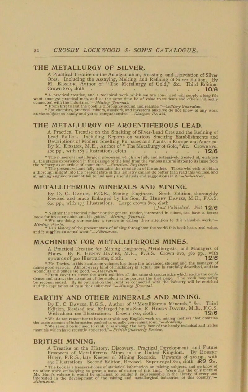 THE METALLURGY OF SILVER. A Practical Treatise on the Amalnamation, Roasting, and Lixiviation of Silver Ores. Including the Assaying, Melting, and Refining of Silver Bullion. By M. Eissler, Author of ‘‘The Metallurgy of Gold,” &c. Third Edition. Crown 8vo, cloth • 10 6 “ A practical treatise, and a technical work which we are convinced will supply a long-felt want amongst practical men, and at the same time be of value to students and others indirectly connected with the industries.—Mining Journal. '* From first to last the book is thoroughly sound and reliable.—Colliery Guardian.  For chemists, practical miners, assayers, and investors alike wc do not know of any work on the subject so handy and yet so comprehensive.—GlasgoTv Herald. THE METALLURGY OF ARGENTIFEROUS LEAD. A Practical Treatise on the Smelting of Silver-Lead Ores and the Refining of Lead Bullion. Including Reports on various Smelting Establishments and Descriptions of Modern Smelting Furnaces and Plants in Europe and America. By M. Eissler, M.E., Author of “ The Metallurgy of Gold,” &c. Crown 8vo. 400 pp., with 183 Illustrations, cloth 1 2/6 “ The numerous metallurgical processes, which are fully and extensively treated of. embrace all the stages experienced in the passage of the lead from the various natural states to its issue from the refinery as an article of commerce.—Practical Engineer.  The present volume fully maintains the reputation of the author. Those who wish to obtain a thorough insight into the present state of this industry cannot do better than read this volume, and all mining engineers cannot fail to find many useful hints and suggestions in iL—Industries. METALLIFEROUS A1INERALS AND MINING. By D. C. Davies, F.G.S., Mining Engineer. Sixth Edition, thoroughly Revised and much Enlarged by his Son, E. Henry Davies, M.E., F.G.S. 600 pp., with 173 Illustrations. Large crown 8vo, cloth [Just Published. Net 12/6 “ Neither the practical miner nor the general reader, interested in mines, can have a better book for his companion and his guide.—Mining Journal.  We are doing our readers a service in calling their attention to this valuable work.— Mining World.  As a history of the present state of mining throughout the world this book has a real value, and it sullies an actual want.—Atheneeum. MACHINERY FOR METALLIFEROUS MINES. A Practical Treatise for Mining Engineers, Metallurgists, and Managers of Mines. By E. Henry Davies, M.E., F.G.S. Crown 8vo, 580 pp., with upwards of 300 Illustrations, cloth. 12 6 “ Mr. Davies, in this handsome volume, has done the advanced student and the manager of mines good service. Almost every kind of machinery in actual use is carefully described, and the woodcuts and plates are good.—Atheneeum. *• From cover to cover the work exhibits all the same characteristics which excite the confi- dence and attract the attention of the student as he peruses the first page. The work may safely be recommended. By its publication the literature connected with the industry will be enriched and the reputation of its author enhanced.—Mining Journal. EARTHY AND OTHER MINERALS AND MINING. By D. C. Davies, F.G.S., Author of “Metalliferous Minerals,” &c. Third Edition, Revised and Enlarged by his Son, E. Henry Davies, M.E., F.G.S. With about 100 Illustrations. Crown 8vo, cloth 12/6  We do not remember to have met with any English work on mining matters that contains the same amount of information packed in equally convenient form.”—Ataaemy.  Wc should be inclined to rank it as among the very best of the handy technical and trades manuals which have recently appeared.— British Quarterly Kcincrv. BRITISH MINING. A Treatise on the History, Discovery, Practical Development, and Future Prospects of Metalliferous Mines in the United Kingdom. By Robert Hunt, F.R.S., late Keeper of Mining Records. Upwards of 950 pp.. with 230 Illustrations. Second Edition, Revised. Super-royal 8vo, cloth £2 2s. '* The book is a treasure-house of statistical information on mining subjects, and we know of no other work embodying so great a mass of matter of this kind. Were this the only merit of Mr. Hunt's volume it would be sufficient to render it indispensable in the library of every one Interested in the development of the mining and metallurgical industries of this country. Atheneeum.