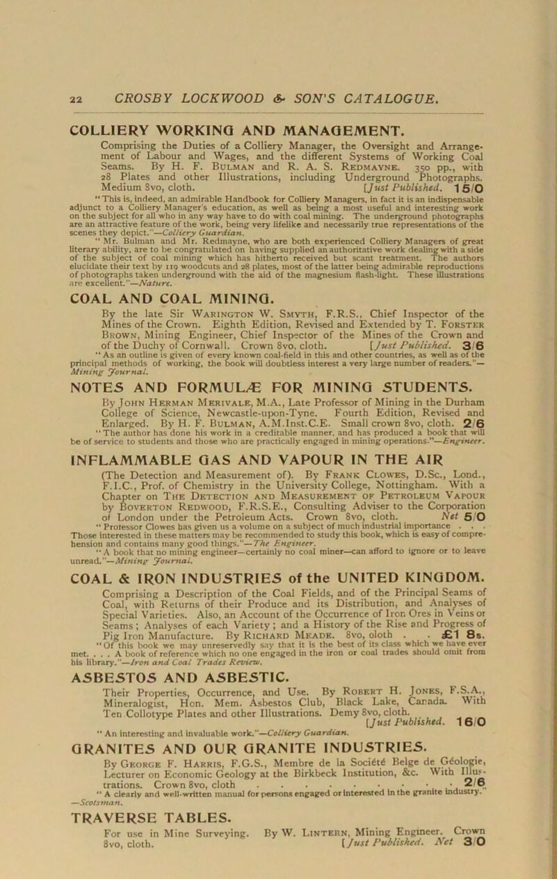 COLLIERY WORKING AND MANAGEMENT. Comprising the Duties of a Colliery Manager, the Oversight and Arrange- ment of Labour and Wages, and the different Systems of Working Coal Seams. By H. F. Bulman and R. A. S. Rkdmaynb. 350 pp., with 28 Plates and other Illustrations, including Underground Photographs. Medium Svo, cloth. [Just Published. 1 5/0 This Is, indeed, an admirable Handbook for Colliery Managers, in fact it is an indispensable adjunct to a Colliery Manager's education, as well as being a most useful and interesting work on the subject for all who in any way have to do with coal mining. The underground photographs are an attractive feature of the work, being very lifelike and necessarily true representations of the scenes they depict.—Colliery Guardian.  Mr. Bulman and Mr. Redmayne, who are both experienced Colliery Managers of great literary ability, are to be congratulated on having supplied an authoritative work dealing with a side of the subject of coal mining which has hitherto received but scant treatment. The authors elucidate their text by 119 woodcuts and 28 plates, most of the latter being admirable reproductions of photographs taken underground with the aid of the magnesium flash-light. These illustrations are excellent.—Nature. COAL AND COAL MINING. Ry the late Sir Warington W. Smyth, F.R.S.. Chief Inspector of the Mines of the Crown. Eighth Edition, Revised and Extended by T. Forster Brown, Mining Engineer, Chief Inspector of the Mines of the Crown and of the Duchy of Cornwall. Crown 8vo, cloth. [ Just Published. 3 6  As an outline is given of every known coal-field in this and other countries, as well as of the principal methods of working, the oook will doubtless interest a very large number of readers.'— Mining Journal. NOTES AND FORMULAE FOR MINING STUDENTS. By Tohn Herman Merivale, M.A., Late Professor of Mining in the Durham College of Science, Newcastle-upon-Tyne. Fourth Edition, Revised and Enlarged. By H. F. Bulman, A.M.Inst.C.E. Small crown 8vo, cloth. 2 6 The author has done his work in a creditable manner, and has produced a book that will be of service to students and those who are practically engaged in mining operations.—Engineer. INFLAMMABLE GAS AND VAPOUR IN THE AIR (The Detection and Measurement of). By Frank Clowes, D.Sc., Lond., F.I.C., Prof, of Chemistry in the University College, Nottingham. With a Chapter on The Detection and Measurement of Petroleum Vapour by Boverton Redwood, F.R.S.E., Consulting Adviser to the Corporation of London under the Petroleum Acts. Crown 8vo, cloth. Net 5 0  Professor Clowes has given us a volume on a subject of much industrial importance . . . Those interested in these matters may be recommended to study this book, which is easy of compre- hension and contains many good things.— The Engineer.  A book that no mining engineer—certainly no coal miner—can afford to ignore or to leave unread.—Mining Journal. COAL & IRON INDUSTRIES of the UNITED KINGDOM. Comprising a Description of the Coal Fields, and of the Principal Seams of Coal, with Returns of their Produce and its Distribution, and Analyses of Special Varieties. Also, an Account of the Occurrence of Iron Ores in Veins or Seams ; Analyses of each Variety ; and a History of the Rise and Progress of Pig Iron Manufacture. By Richard Meade. 8vo, oloth . £1 8s.  Of this book we may unreservedly say that it is the best of its class which we have ever met. ... A book of reference which no one engaged in the iron or coal trades should omit from his library.—Iron and Coal Trades Review. ASBESTOS AND ASBEST1C. Their Properties, Occurrence, and Use. By Robert H. Jones, F.S.A., Mineralogist, Hon. Mem. Asbestos Club, Black Lake, Canada. With Ten Collotype Plates and other Illustrations. Demy 8vo, cloth. [Just Published. 16/0  An interesting and invaluable work.—Colliery Guardian. GRANITES AND OUR GRANITE INDUSTRIES. By George F. Harris, F.G.S., Membre de la Soci£t6 Beige de Gdologie, Lecturer on Economic Geology at the Birkbeck Institution, &c. With Illus- trations. Crown 8vo, cloth 2/8  A clearly and well-written manual for persons engaged or Interested In the granite industry. —Scotsman. TRAVERSE TABLES. For use in Mine Surveying. By W. Linteun, Mining Engineer. Crown 8vo, cloth. [Just Published. Net 3 0