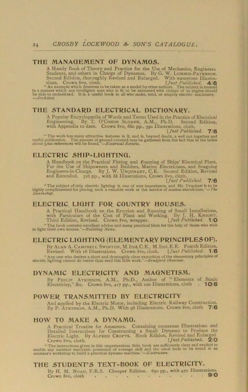 THE MANAGEMENT OF DYNAMOS. A Handy Book of Theory and Practice for the Use of Mechanics, Engineers Students, and others in Charge of Dynamos. By G. W. Lummis-Patbrson. Second Edition, thoroughly Revised and Enlarged. With numerous Illustra- tions. Crown 8vo, cloth. [Just Published. 4/6 '* An example which deserves to be taken as a model by other authors. The subject is treated in a manner which any intelligent man who is fit to be entrusted with charge of an engine should be able to understand. It is a useful book to all who make, tend, or employ electric machinery'. —A rchitect. THE STANDARD ELECTRICAL DICTIONARY. A Popular Encyclopaedia of Words and Terms Used in the Practice of Electrical Engineering. By T. O'Conor Sloane, A.M., Ph.D. Second Edition, with Appendix to date. Crown 8vo, 680 pp., 390 Illustrations, cloth. [Just Published. 7/6  The work has many attractive features in it, and Is, beyond doubt, a well put together and useful publication. The amount of ground covered may be gathered from the fact that in the index about 5,600 references will be found.—Electrical Review. ELECTRIC SHIP-LIGHTING. A Handbook on the Practical Fitting and Running of Ships’ Electrical Plant. For the Use of Shipowners and Builders, Marine Electricians, and Seagoing Engineers-in-Charge. By J. W. Urquhart, C.E. Second Edition, Revised and Extended. 326 pp., with 88 Illustrations, Crown 8vo, cloth. [Just Published. 7/6 “The subject of ship electric lighting is one of vast importance, and Mr. Urquhart is to be highly complimented for placing such a valuable work at the service of marine electricians.—The Steamship. ELECTRIC LIGHT FOR COUNTRY HOUSES. A Practical Handbook on the Erection and Running of Small Installations, with Particulars of the Cost of Plant and Working. By J. H. Knight. Third Edition, Revised. Crown 8vo, wrapper. [/«sf Published. 1 O “ The book contains excellent advice and many practical hints for the help of those who wish to light their own houses.—Building News. ELECTRIC LIGHTING (ELEMENTARY PRINCIPLES OF). By Alan A. Campbell Swinton, M.Inst.C.E., M.Inst.E.E. Fourth Edition, Revised. With 16 Illustrations. Crown 8vo, cloth. [Just Published. 1/6 “Any one who desires a short and thoroughly clear exposition of the elementary principles of electric lighting cannot do better than read this little work.—Bradford Observer. DYNAMIC ELECTRICITY AND MAGNETISM. By Philip Atkinson, A.M., Ph.D., Author of “Elements of Static Electricity,” &c. Crown 8vo, 417 pp., with 120 Illustrations, cloth . 10 6 POWER TRANSMITTED BY ELECTRICITY And applied by the Electric Motor, including Electric Railway Construction. By P. Atkinson, A.M., Ph.D. With 96 Illustrations. Crown 8vo, cloth 7/6 HOW TO MAKE A DYNAMO. A Practical Treatise for Amateurs. Containing numerous Illustrations and Detailed Instructions for Constructing a Small Dynamo to Produce the Electric Light. By Alfred Crofts. Sixth Edition, Revised and Enlarged Crown 8vo, cloth. (Just Published. 2/0 “ The instructions given in this unpretentious little book are sufficiently clear and explicit to enable any amateur mechanic possessed of average skill and the usual tools to be found in an amateur s workshop to build a practical dynamo machine.—Electrician. THE STUDENT’S TEXT-BOOK OF ELECTRICITY. By H. M. Noad, F.R.S. Cheaper Edition. 650 pp., with 470 Illustrations. Crown 8vo, cloth 910